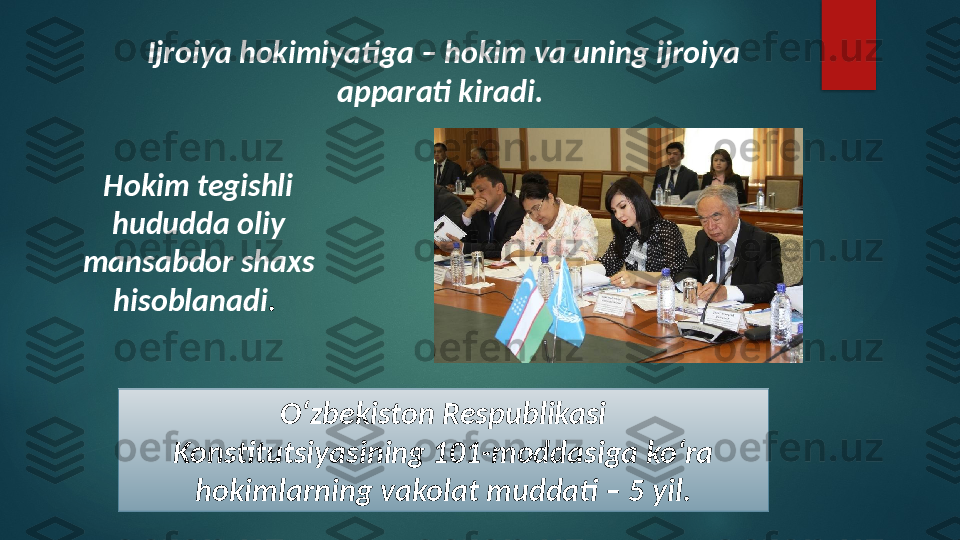 Ijroiya hokimiyatiga – hokim va uning ijroiya 
apparati kiradi. 
Hokim tegishli 
hududda oliy 
mansabdor shaxs 
hisoblanadi . 
O‘zbekiston Respublikasi
Konstitutsiyasining 101-moddasiga ko‘ra 
hokimlarning vakolat muddati – 5 yil.   