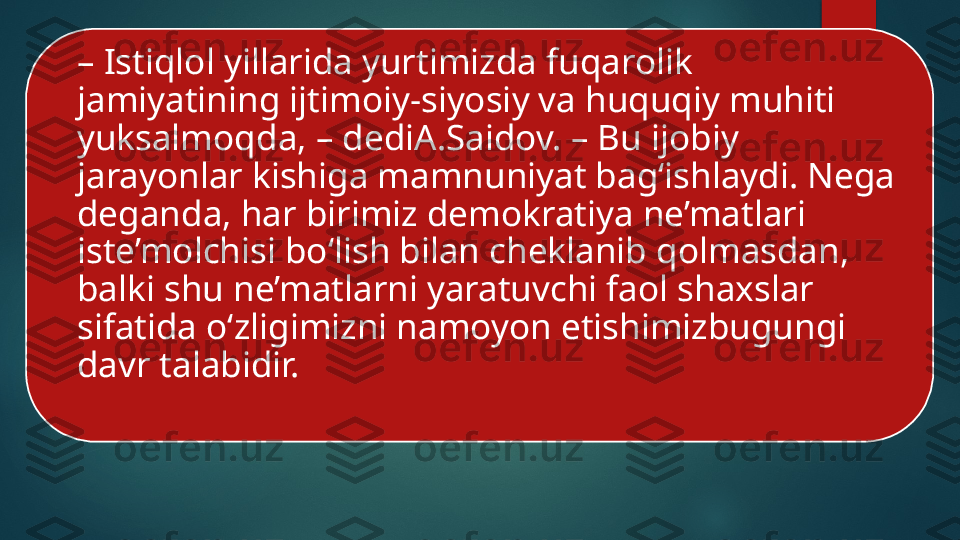 –  Istiqlol yillarida yurtimizda fuqarolik 
jamiyatining ijtimoiy-siyosiy va huquqiy muhiti 
yuksalmoqda, – dediA.Saidov. – Bu ijobiy 
jarayonlar kishiga mamnuniyat bag‘ishlaydi. Nega 
deganda, har birimiz demokratiya ne’matlari 
iste’molchisi bo‘lish bilan cheklanib qolmasdan, 
balki shu ne’matlarni yaratuvchi faol shaxslar 
sifatida o‘zligimizni namoyon etishimizbugungi 
davr talabidir.    