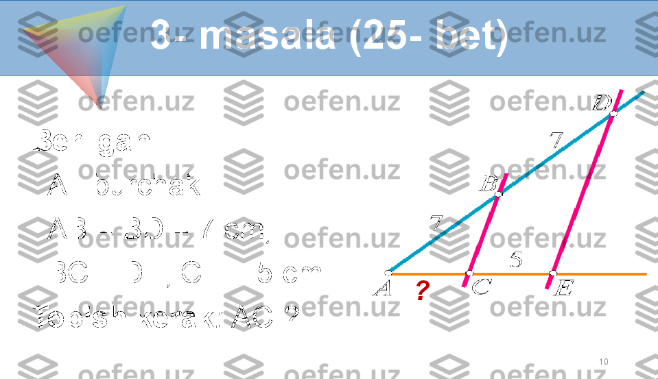 10Berilgan:     
    A - burchak  
   AB = BD = 7 cm, 
   BC || DE, CE = 5 cm .
Topish kerak :  AC-?3- masala (25- bet)
? 