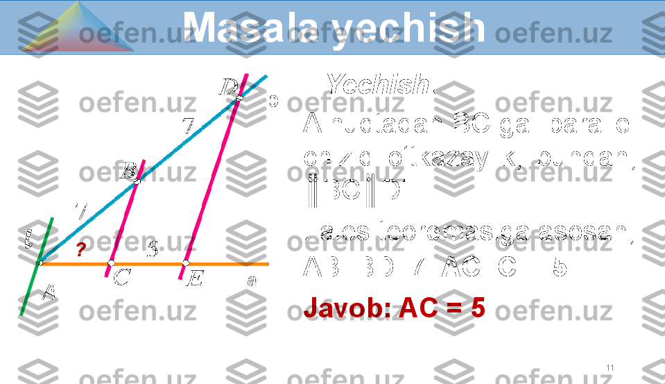 11    Yechish : 
A nuqtadan BC ga    parallel 
chiziq  o‘tkazaylik,  bundan,  
║BC║DE.  
Fales teoremasiga asosan, 
AB=BD=7   AC=CE=5
Javob: AC = 5    Masala yechish
A a? b?????? 