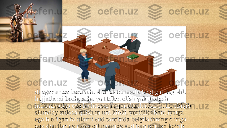 d) agar ariza beruvchi shu faktni tasdiqlaydigan tegishli 
hujjatlarni boshqacha yo‘l bilan olish yoki tiklash 
imkoniyatiga ega bo‘lmasa. Yuqoridagilardan kelib chiqib 
shunday xulosa qilish m um kinki, yuridik aham iyatga 
ega b o ‘lgan faktlarni sud tartibida belgilashning o ‘ziga 
xos shartlariga rioya qilinganida sud tom onidan ko‘rib 
chiqiladi .  