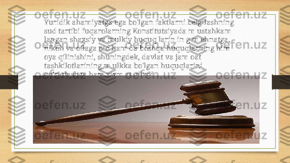 Yuridik ahamiyatga ega bo'lgan faktlarni belgilashning 
sud tartibi fuqarolarning Konstitutsiyada m ustahkam 
langan shaxsiy va mulkiy huquq larin in g m ehnatga, 
nikoh va oilaga oid ham da boshqa huquqlarning him 
oya qilinishini, shuningdek, davlat va jam oat 
tashkilotlarining m ulkka bo'lgan huquqlarini 
qo'riqlashga ham xizm at qiladi. 