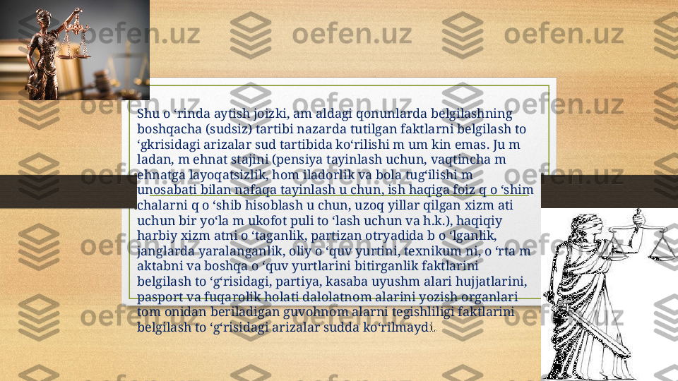 Shu o ‘rinda aytish joizki, am aldagi qonunlarda belgilashning 
boshqacha (sudsiz) tartibi nazarda tutilgan faktlarni belgilash to 
‘gkrisidagi arizalar sud tartibida ko‘rilishi m um kin emas. Ju m   
ladan, m ehnat stajini (pensiya tayinlash uchun, vaqtincha m 
ehnatga layoqatsizlik, hom iladorlik va bola tug‘ilishi m 
unosabati bilan nafaqa tayinlash u chun, ish haqiga foiz q o ‘shim 
chalarni q o ‘shib hisoblash u chun, uzoq yillar qilgan xizm ati 
uchun bir yo‘la m ukofot puli to ‘lash uchun va h.k.), haqiqiy 
harbiy xizm atni o ‘taganlik, partizan otryadida b o ‘lganlik, 
janglarda yaralanganlik, oliy o ‘quv yurtini, texnikum ni, o ‘rta m 
aktabni va boshqa o ‘quv yurtlarini bitirganlik faktlarini 
belgilash to ‘g‘risidagi, partiya, kasaba uyushm alari hujjatlarini, 
pasport va fuqarolik holati dalolatnom alarini yozish organlari 
tom onidan beriladigan guvohnom alarni tegishliligi faktlarini 
belgilash to ‘g‘risidagi arizalar sudda ko‘rilmayd i.  