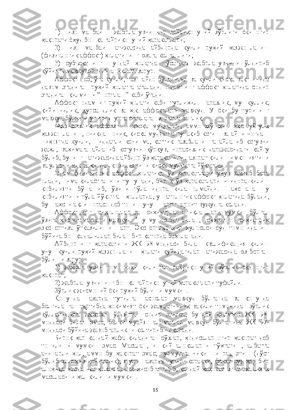 1)   низо   манбаи   –   жабрланувчининг   ғайриқонуний   зўрлиги   ёки   оғир
ҳақорати ёхуд бошқа ғайриқонуний ҳаракатлари;
2)   низо   манбаи   натижасида   айбдорда   кучли   руҳий   ҳаяжонланиш
(физиологик аффект) ҳолатининг юзага келганлиги;
3)   субъектнинг   шундай   ҳолатда   тўсатдан   жабрланувчини   ўлдириб
қўйиши мавжудлигини аниқлаш зарур.
Аффект  деб, ўта  кучли, тез  пайдо бўладиган  ва кучли қисқа вақт  ичида
давом   этадиган   руҳий   ҳолатга   аталади.   Одамнинг   аффект   ҳолатида   содир
этадиган қилмиши “портлаш” каби ўтади.
Аффект   одамниг   руҳий   ҳолати   каби   турлихил.   Ғаразлик,   мушкуллик,
қийинчилик,   хурсандлик   ва   х.к.   аффектлари   мавжуд.   У   ёки   бу   турининг
мавжуд бўлиши унинг шунга етаклаган ҳолатга боғлиқ . 
Физиологик   аффект   –   қисқа   муддатли,   аммо   жўшқин   ҳис-туйғули
ҳаяжонланиш, очиқдан-очиқ, қисқа муддатга тутақиб кетиш ва айни чоғда –
ниҳоятда   кучли,   шиддатли   кечинма,   қаттиқ   ғазабланишга   айланиб   кетувчи
жаҳл,   ваҳимага   айланиб   кетувчи   қўрқув,   чорасизлик   даражасидаги   қайғу
бўлиб, бунинг натижасида айбдор ўз ҳаракатини назорат қилиш имкониятини
ва уларни идора қилиш қобилиятини қисқа муддатга йўқотади.
Одам   физиологик   аффект   ҳолатида   ўз   ҳаракатлари   учун   жавоб   бера
олади,   нима   қилаётганини   тушунади,   бироқ   ўз   ҳаракатларини   идора   қилиш
қобилияти   бўшашиб,   ўзини   тўла   идора   қила   олмайди.   Шахс   ана   шу
қобилиятини   тўла  йўқотган   ҳолларда,   у   патологик  аффект   ҳолатида   бўлади,
бу шахсни ақли норасо деб топиш учун шарт-шароит вужудга келади.
Аффектнинг   психологлар   ва   психиатрлар   аниқлашлари   мумкин   бўлган
ўзига   хос   аломатлари   мавжуд.   Шу   муносабат   билан,   психолого-психиатрик
экспертиза   ўтказилиши   шарт.   Экспертларнинг   хулосаси   суд   томонида   иш
бўйича бошқа далиллар билан бир қаторда баҳоланади.
Айбдорнинг   ҳаракатини   ЖК   98-моддаси   билан   квалификация   қилиш
учун   кучли   руҳий   ҳаяжонланиш   ҳолати   қуйидагилар   натижасида   юз   берган
бўлиши зарур:
1)   жабрланувчи   томонидан   қилинган   ғайриқонуний   зўрлик   ёки   оғир
ҳақорат; 
2) жабрланувчининг бошқа ғайриқонуний ҳаракатлари туфайли.
Зўрлик жисмоний ёки руҳий бўлиши мумкин. 
Қонунда   назарда   тутилган   асослар   мавжуд   бўлганда   ва   қонунда
белгиланган   тартибда   ҳокимият   ёки   жамоатчилик   вакили   томонидан   зўрлик
қўлланишига   жавобан   ўлдириш   содир   этилса,   бундай   қилмиш   ЖК   98-
моддаси   билан   эмас,   балки   муайян   аломатлар   мавжуд   бўлганида   ЖК   97-
моддаси бўйича жавобгарликни келтириб чиқаради.
Бироқ   ҳар   қандай   хафа   қиладиган   сўзлар,   ҳодисалар   оғир   ҳақорат   деб
топилиши   мумкин   эмас.   Масалан,   ишқий   алоқаларни   тўхтатиш,   албатта
ачинарли   ҳол,   аммо   бу   ҳақорат   эмас;   турмушга   чиқишни   рад   этиш   (дўст
бўлиб   қоламиз   дейишлик);   шуни   назарда   тутиш   керакки,   фақат  суд   ҳар   бир
алоҳида ҳолда иш ҳолатларини ҳисобга олиб, қандай ҳақорат оғир эканлиги
масаласини ҳал қилиши мумкин.
15 