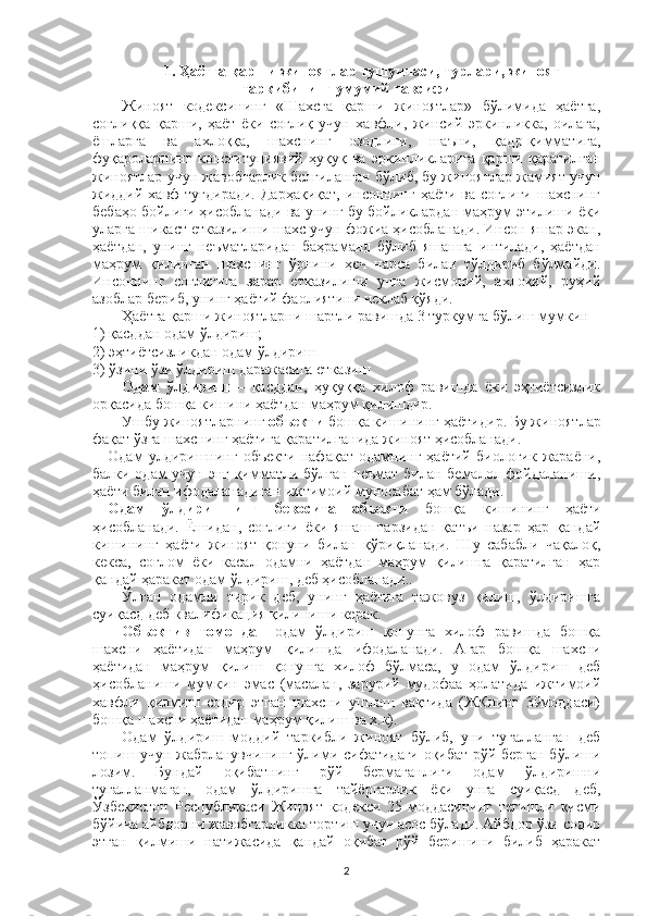 1. Ҳаётга қарши жиноятлар тушунчаси, турлари, жиноят
таркибининг умумий тавсифи
Жиноят   кодексининг   «Шахсга   қарши   жиноятлар»   бўлимида   ҳаётга,
соғлиққа   қарши,   ҳаёт   ёки   соғлиқ   учун   хавфли,   жинсий   эркинликка,   оилага,
ёшларга   ва   ахлоққа,   шахснинг   озодлиги,   шаъни,   қадр-қимматига,
фуқароларнинг   конституциявий   ҳуқуқ   ва   эркинликларига   қарши   қаратилган
жиноятлар учун жавобгарлик белгиланган бўлиб, бу жиноятлар жамият учун
жиддий  хавф   туғдиради.  Дарҳақиқат,   инсоннинг  ҳаёти ва  соғлиғи  шахснинг
бебаҳо бойлиги ҳисобланади ва унинг бу бойликлардан маҳрум этилиши ёки
уларга шикаст етказилиши шахс учун фожиа ҳисобланади. Инсон яшар экан,
ҳаётдан,   унинг   неъматларидан   баҳраманд   бўлиб   яшашга   интилади,   ҳаётдан
маҳрум   қилинган   шахснинг   ўрнини   ҳеч   нарса   билан   тўлдириб   бўлмайди.
Инсоннинг   соғлиғига   зарар   етказилиши   унга   жисмоний,   ахлоқий,   руҳий
азоблар бериб, унинг ҳаётий фаолиятини чеклаб қўяди.
Ҳаётга қарши жиноятларни шартли равишда 3 туркумга бўлиш мумкин
1) қасддан одам ўлдириш;
2) эҳтиётсизликдан одам ўлдириш
3) ўзини ўзи ўлдириш даражасига етказиш
Одам   ўлдириш   –   қасддан,   ҳуқуққа   хилоф   равишда   ёки   эҳтиётсизлик
орқасида бошқа кишини ҳаётдан маҳрум қилишдир.
Ушбу жиноят лар нинг  объекти  бошқа кишининг ҳаёти дир .  Бу жиноятлар
фақат ўзга шахснинг ҳаётига қаратилганида жиноят ҳисобланади. 
Одам   улдиришнинг   объекти   нафақат   одамнинг   ҳаётий   биологик   жараёни,
балки одам учун энг қимматли бўлган неъмат билан бемалол фойдаланиши,
ҳаёти билан ифодаланадиган ижтимоий муносабат ҳам бўлади.
Одам   ўлдиришнинг   бевосита   объекти   бошқа   кишининг   ҳаёти
ҳисобланади.   Ёшидан,   соғлиғи   ёки   яшаш   тарзидан   қатъи   назар   ҳар   қандай
кишининг   ҳаёти   жиноят   қонуни   билан   қўриқланади.   Шу   сабабли   чақалоқ,
кекса,   соғлом   ёки   касал   одамни   ҳаётдан   маҳрум   қилишга   қаратилган   ҳар
қандай ҳаракат одам ўлдириш, деб ҳисобланади..
Ўлган   одамни   тирик   деб,   унинг   ҳаётига   тажовуз   қилиш,   ўлдиришга
суиқасд деб квалификация қилиниши керак.
Объектив   томондан   одам   ўлдириш   қонунга   хилоф   равишда   бошқа
шахсни   ҳаётидан   маҳрум   қилишда   ифодаланади.   Агар   бош қа   шахсни
ҳаётидан   маҳрум   қилиш   қонунга   хилоф   бўлмаса,   у   одам   ўлдириш   деб
ҳисобланиши   мумкин   эмас   (масалан,   зарурий   мудофаа   ҳолатида   ижтимоий
хавфли   қилмиш   содир   этган   шахсни   ушлаш   вақтида   (ЖКнинг   39моддаси)
бошқа шахсни ҳаётидан маҳрум қилиш ва х.к). 
Одам   ўлдириш   моддий   таркибли   жиноят   бўлиб,   уни   тугалланган   деб
топиш учун жабрланувчининг ўлими сифатидаги оқибат рўй берган бўлиши
лозим.   Бундай   оқибатнинг   рўй   бермаганлиги   одам   ўлдиришни
тугалланмаган,   одам   ўлдиришга   тайёргарлик   ёки   унга   суиқасд   деб,
Ўзбекистон   Республикаси   Жиноят   кодекси   25-моддасининг   тегишли   қисми
бўйича айбдорни жавобгарликка тортиш учун асос бўлади. Айбдор ўзи содир
этган   қилмиши   натижасида   қандай   оқибат   рўй   беришини   билиб   ҳаракат
2 