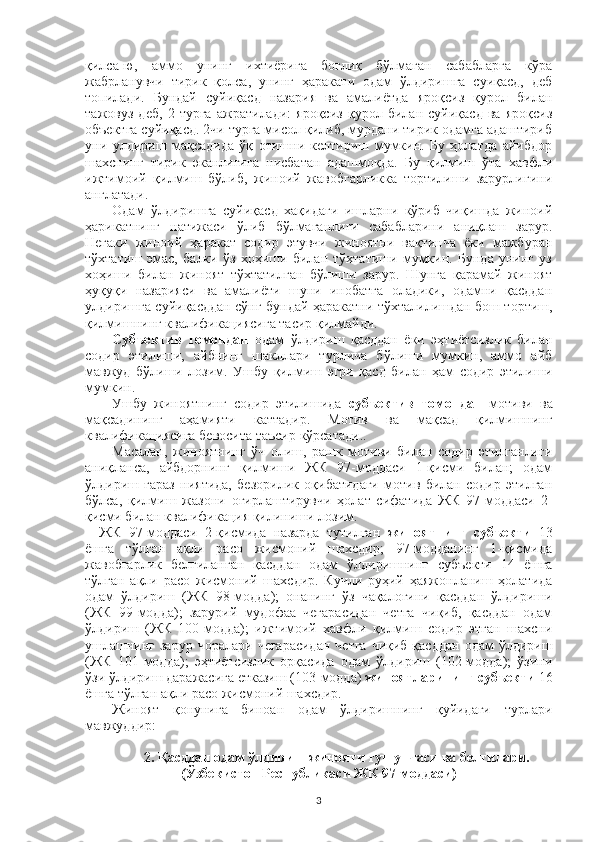 қилса-ю,   аммо   унинг   ихтиёрига   боғлиқ   бўлмаган   сабабларга   кўра
жабрланувчи   тирик   қолса,   унинг   ҳаракати   одам   ўлдиришга   суиқасд,   деб
топилади.   Бундай   суйиқасд   назария   ва   амалиётда   яроқсиз   қурол   билан
тажовуз   деб,   2   турга   ажратилади:   яроқсиз   қурол   билан   суйиқасд   ва   яроқсиз
объектга суйиқасд. 2чи турга мисол қилиб, мурдани тирик одамга адаштириб
уни   улдириш   мақсадида   ўқ   отишни   келтириш   мумкин.   Бу   ҳолатда   айибдор
шахснинг   тирик   эканлигига   нисбатан   адашмоқда.   Бу   қилмиш   ўта   хавфли
ижтимоий   қилмиш   бўлиб,   жиноий   жавобгарликка   тортилиши   зарурлигини
англатади.
Одам   ўлдиришга   суйиқасд   хақидаги   ишларни   кўриб   чиқишда   жиноий
ҳарикатнинг   натижаси   ўлиб   бўлмаганлиги   сабабларини   аниқлаш   зарур.
Негаки   жиноий   ҳаракат   содир   этувчи   жиноятни   вақтинча   ёки   мажбуран
тўхтатиш   эмас,   балки   ўз   хоҳиши   билан   тўхтатиши   мумкин.   Бунда   унинг   уз
хоҳиши   билан   жиноят   тўхтатилган   бўлиши   зарур.   Шунга   қарамай   жиноят
ҳуқуқи   назарияси   ва   амалиёти   шуни   инобатга   оладики,   одамни   қасддан
улдиришга суйиқасддан сўнг бундай ҳаракатни тўхталилишдан бош тортиш,
қилмишнинг квалификациясига тасир қилмайди. 
Субъектив   томондан   одам   ўлдириш   қасддан   ёки   эҳтиётсизлик   билан
содир   этилиши,   айбнинг   шакллари   турлича   бўлиши   мумкин,   аммо   айб
мавжуд   бўлиши   лозим.   Ушбу   қилмиш   эгри   қасд   билан   ҳам   содир   этилиши
мумкин.
Ушбу   жиноятнинг   содир   этилишида   субъектив   томондан   мотиви   ва
мақсадининг   аҳамияти   каттадир.   Мотив   ва   мақсад   қилмишнинг
квалификациясига бевосита таъсир кўрсатади..
Масалан,   жиноятнинг   ўч   олиш,   рашк   мотиви   билан   содир   этилганлиги
аниқланса,   айбдорнинг   қилмиши   ЖК   97-моддаси   1-қисми   билан;   одам
ўлдириш   ғараз   ниятида,   безорилик   оқибатидаги   мотив   билан   содир   этилган
бўлса,   қилмиш   жазони   оғирлаштирувчи   ҳолат   сифатида   ЖК   97-моддаси   2-
қисми билан квалификация қилиниши лозим. 
ЖК   97-моддаси   2-қисмида   назарда   тутилган   жиноятнинг   субъекти   13
ёшга   тўлган   ақли   расо   жисмоний   шахсдир;   97-модданинг   1-қисмида
жавобгарлик   белгиланган   қасддан   одам   ўлдиришнинг   субъекти   14   ёшга
тўлган   ақли   расо   жисмоний   шахсдир.   Кучли   руҳий   ҳаяжонланиш   ҳолатида
одам   ўлдириш   (ЖК   98-модда);   онанинг   ўз   чақалоғини   қасддан   ўлдириши
(ЖК   99-модда);   зарурий   мудофаа   чегарасидан   четга   чиқиб,   қасддан   одам
ўлдириш   (ЖК   100-модда);   ижтимоий   хавфли   қилмиш   содир   этган   шахсни
ушлашнинг  зарур  чоралари  чегарасидан  четга  чиқиб  қасддан   одам  ўлдириш
(ЖК   101-модда);   эҳтиётсизлик   орқасида   одам   ўлдириш   (102-модда);   ўзини
ўзи ўлдириш даражасига етказиш (103-модда)  жиноятларининг субъекти  16
ёшга тўлган ақли расо жисмоний шахсдир. 
Жиноят   қонунига   биноан   одам   ўлдиришнинг   қуйидаги   турлари
мавжуддир:
 
2. Қасддан одам ўлдириш жинояти тушунчаси ва белгилари.
(Ўзбекистон Республикаси ЖК 97-моддаси)
3 