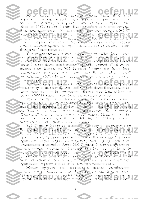 Жиноят   кодексининг   97-моддаси   икки   қисмдан   иборат   бўлиб,   ушбу
модданинг   1-қисмида   «оддий»   одам   ўлдирганлик   учун   жавобгарлик
белгиланган.   Албатта,   одам   ўлдириш   «оддий»   бўлиши   мумкин   эмас.
Жиноятни  ЖК 97-моддаси 1-қисми  билан квалификация қилиш инкор усули
билан   амалга   оширилади.   Ишда,   яъни   содир   этилган   қилмишда   ЖК   97-
моддаси 2-қисмида  назарда тутилган одам ўлдирганлик учун жавобгарликни
оғирлаштирувчи   ҳолатларнинг   мавжудлиги   ва   ЖК   98-102-моддаларидаги
енгиллаштирувчи   ҳолатларнинг   борлиги   аниқланади,   агарда   юқорида
айтилган   ҳолатлар   бўлмаса,   айбдорнинг   қилмиши   ЖК   97-моддаси   1-қисми
билан квалификация қилинади.
Ўз хизмат ёки фуқаролик бурчини бажариши муносабати билан шахсни
ёки   унинг   яқин   қариндошларини   қасддан   ўлдиришдан   бош қа   барча
ҳолатларда   ўч   олиш   мақсадида   шахсни   ўлдирганлиги   учун   айбдор   ЖК   97-
модда   1-қисми   билан   жавобгарликка   тортилади.   Дастлаб   айтиб   ўтилган
ҳолатда   одам   ўлдирганлик   ЖК   97-модда   2-қисми   «г»   банди   билан
квалификация   қилинади,   бунинг   учун   одам   ўлдириш   айнан   шахсий
муносабатлар   туфайли   ўч   олиш   мақсадида   содир   этилганлигини   аниқлаш
лозим бўлади.
Агар   қилмишда   ЖК   97-моддаси   2-қисми   назарда   тутилган
оғирлаштирувчи   ҳолатлар   бўлмаса,   кимнинг   айби   билан   бошланганлигидан
қатъи   назар   уришиш   ёки   муштлашиш   вақтида   одам   ўлса,   айбдорнинг
қилмиши  ЖК 97-модда 1-қисми  билан квалификация қилинади.
Уришиш ёки муштлашиш вақтида одам ўлдирилганида қилмишни кучли
руҳий ҳаяжонланиш ҳолатида ёки зарурий мудофаа чегара с идан четга чиққан
ҳолда   ёхуд   эҳтиётсизлик   оқибатида   қасддан   одам   ўлдиришдагидек
жавобгарликни   енгиллаштирувчи   ҳолат   ҳам   мавжуд   бўлиши   мумкин.
Юқорида   айтилган   енгиллаштирувчи   ҳолат   мавжуд   бўлса,   уришиш   ёки
муштлашиш   вақтида   одам   ўлдириш   ЖК   98,   100,   102-моддаларининг
бирортаси билан квалификация қилиниши лозим.
ЖК   97-модда   2-қисмида   жазони   оғирлаштирувчи   ҳолатларда   одам
ўлдирганлик   учун   жавобгарлик   белгиланган.   Ушбу   нормада   одам
ўлдирганлик   учун   жавобгарликни   оғирлаштирувчи   ўн   еттита   ҳолат   назарда
тутилган   бўлиб,   бу   рўйхат   ўзгармасдир,   яъни   ЖК   97-модда   2-қисмида
кўрсатилган   оғирлаштирувчи   ҳолат   бўлмаса,   қилмиш   ушбу   норма   билан
квалификация   қилинмайди.   Аммо   ЖК   97-модда   2-қисмида   кўрсатилган
оғирлаштирувчи   ҳолатлардан   бирортаси   ёки   бир   вақтнинг   ўзида   бу
ҳолатларнинг   бир   нечтаси   мавжуд   эканлиги   қилмишни   ЖК   97-модда   2-
қисми   билан   квалификация   қилиш   учун   асос   бўлади.   Жиноят   ушбу   норма
билан   квалификация   қилинганида,   оғирлаштирувчи   ҳолатнинг   ҳар   бири
кўрсатилиши ва у жазо тайинланганида эътиборга олиниши лозим.
Жиноят   ҳуқуқига   оид   адабиётларда   қасддан   жавобгарликни
оғирлаштирувчи   ҳолатларда   одам   ўлдирганликни   квалификация   қилиш
бўйича турли қарашлар мавжуд. ЖК 97-модда 2-қисмидаги ҳолатлар жиноят
таркибининг   элементларига   кўра   таснифланган.   Ушбу   таснифга   биноан
4 