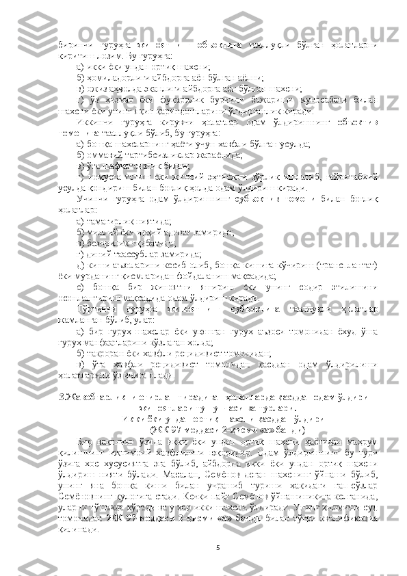 биринчи   гуруҳга   жиноятнинг   объектига   тааллуқли   бўлган   ҳолатларни
киритиш лозим. Бу гуруҳга: 
а) икки ёки ундан ортиқ шахсни;
б) ҳомиладорлиги айбдорга аён бўлган аёлни;
в) ожиз аҳволда эканлиги айбдорга аён бўлган шахсни;
г)   ўз   хизмат   ёки   фуқаролик   бурчини   бажариши   муносабати   билан
шахсни ёки унинг яқин қариндошларини ўлдирганлик киради. 
Иккинчи   гуруҳга   кирувчи   ҳолатлар   одам   ўлдиришнинг   объектив
томонига  тааллуқли бўлиб, бу гуруҳга:
а ) бошқа шахсларнинг ҳаёти учун хавфли бўлган усулда;
б ) оммавий тартибсизликлар жараёнида;
в ) ўта шафқатсизлик билан;
г )   номусга   тегиш   ёки   жинсий   эҳтиёжни   зўрлик   ишлатиб,   ғайритабиий
усулда қондириш билан боғлиқ ҳолда одам ўлдириш киради.
Учинчи   гуруҳга   одам   ўлдиришнинг   субъектив   томони   билан   боғлиқ
ҳолатлар:
а ) тамагирлик ниятида;
б ) миллий ёки ирқий адоват замирида;
в ) безорилик оқибатида;
г ) диний таассублар замирида;
д ) киши аъзоларини кесиб олиб, бошқа кишига кўчириш (трансплантат)
ёки мурданинг қисмларидан фойдаланиш мақсадида;
е )   бошқа   бир   жиноятни   яшириш   ёки   унинг   содир   этилишини
осонлаштириш мақсадида одам ўлдириш киради.
Тўртинчи   гуруҳга   жиноятнинг   субъектига   тааллуқли   ҳолатлар
жамланган бўлиб, улар:
а )   бир   гуруҳ   шахслар   ёки   уюшган   гуруҳ   аъзоси   томонидан   ёхуд   ўша
гуруҳ манфаатларини кўзлаган ҳолда;
б ) такроран ёки хавфли рецидивист томонидан;
в )   ўта   хавфли   рецидивист   томонидан   қасддан   одам   ўлдирилиши
ҳолатларини ўз ичига олади.
3.Жавобгарликни оғирлаштирадиган ҳолатларда қасддан одам ўлдириш
жиноятлари тушунчаси ва турлари.
Икки ёки ундан ортиқ шахсни қасддан ўлдириш
(ЖК 97-моддаси 2-қисми «а» банди)
Бир   вақтнинг   ўзида   икки   ёки   ундан   ортиқ   шахсни   ҳаётидан   маҳрум
қилишнинг   ижтимоий   хавфлилиги   юқоридир.   Одам   ўлдиришнинг   бу   тури
ўзига   хос   хусусиятга   эга   бўлиб,   айбдорда   икки   ёки   ундан   ортиқ   шахсни
ўлдириш   нияти   бўлади.   Масалан,   Семёнов   деган   шахснинг   ўйнаши   бўлиб,
унинг   яна   бошқа   киши   билан   учрашиб   туриши   ҳақидаги   гап-сўзлар
Семёновнинг қулоғига етади. Кечки пайт Семёнов ўйнашиникига келганида,
уларни тўшакда кўради ва у ҳар икки шахсни ўлдиради. Унинг қилмиши суд
томонидан   ЖК   97-моддаси   2-қисми   «а»   банди   билан   тўғри   квалификация
қилинади.
5 