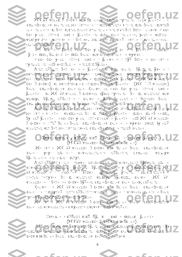 ЖК  97-модда 2-қисми  «а» бандида   назарда  тутилган одам  ўлдиришни
квалификация қилганда жиноятчининг ҳаракатлари ягона қасд билан қамраб
олинганлиги ва бир вақтда содир этилганлигига эътибор бериш лозим. Икки
ёки   ундан   ортиқ   шахсни   ўлдиришга   қасд   қилинганлиги,   уларни   ҳаётдан
маҳрум  этиш мотивининг бир хил эканлиги жиноий ниятнинг  ягоналигидан
далолат беради.
Бир   вақтнинг   ўзида   икки   ёки   ундан   ортиқ   кишини   ўлдириш   нафақат
тўғри қасд , балки  эгри қасд  билан ҳам содир этилиши мумкин.
Икки   ёки   ундан   ортиқ   шахснинг   ўлимининг   рўй   бериши   жиноятни
тугалланган деб ҳисобланишига асос бўлади.
Агар   айбдор   бир   кишини   ўлдиришга   қасд   қилган   бўлса-ю,   ўзининг
эҳтиётсизлиги   орқасида   иккинчи   шахсни   ҳаётидан   маҳрум   этса,   қилмиш
жиноятларнинг   жами   бўйича,   яъни   қасддан   одам   ўлдириш   (ЖК   97-модда   1
ёки   2-қисми)   ва   эҳтиётсизлик   орқасида   одам   ўлдириш   (ЖК   102-моддаси)
билан   квалификация   қилинади.   Қилмишда   икки   ёки   ундан   ортиқ   шахсни
ўлдириш   ва   ЖК   97-модда   2-қисмида   кўзда   тутилган   бошқа   ҳолатлар   ҳам
мавжуд   бўлса,   айбдорнинг   қилмиши   ўша   бандларнинг   барчаси   билан
квалификация қилинади ва бу жазо тайинлашда ҳисобга олинади.
Агарда   айбдорда   биринчи   жиноятни   содир   этиб   бўлгандан   сўнг   шу
жиноятни   яшириш   мақсадида   бошқа   одамни   ўлдириш   қасди   келиб   чиқса,
бундай ўлдириш икки ёки ундан ортиқ одамни ўлдириш деб ЖК 97-моддаси
2-қисмининг “а” банди билан квалификация қилиниши мумкин эмас. Бундай
ҳолларда ҳар бир жиноят алоҳида квалификацияни талаб қилади.
.
Ҳомиладорлиги айбдорга аён бўлган аёлни қасддан ўлдириш 
(ЖК 97-моддаси 2-қисми «б» банди)
  Жиноятни   ЖК   97-моддаси   2-қисми   «б»   банди   билан   квалификация
қилиш   учун   аёлнинг   ҳомиладорлиги   айбдорга   аввалдан   маълум
бўлганлигини аниқлаш зарур.
Агар айбдор янглиш тахмин асосида, аслида ҳомиладор бўлмаган аёлни
ҳомиладор,   деб   қасддан   ўлдирган   бўлса,   башарти   унинг   ҳаракатларида   ЖК
97-моддасининг   иккинчи   қисми   кўрсатиб   ўтилган   жавобгарликни
оғирлаштирувчи   бошқа   ҳолатлар   мавжуд   бўлмаса,   қилмиш   ЖК   97-
моддасининг биринчи қисми бўйича квалификация қилинади», дейилган.
Қилмишни   ЖК   97-моддаси   2-қисми   «б»   банди   билан   квалификация
қилишнинг зарурий шарти айбдор томонидан аёлнинг ҳомиладорлигини била
туриб ўлдирилганлиги ҳисобланади.
Жиноятни   ЖК   97-моддаси   2-қисми   «б»   банди   билан   квалификация
қилишда ҳомиладорлик муддати аҳамият касб этмайди.
Ожизлиги айбдорга аён бўлган шахсни қасддан ўлдириш
(ЖК 97-моддаси 2-қисми «в» банди)
  Айбдор ожизлиги ўзига аён бўлган шахсни қасддан ўлдирса (онанинг ўз
чақалоғини қасддан ўлдиришдан ташқари), унинг қилмиши ЖК 97-модда 2-
қисм «в» банди билан квалификация қилиниши лозим.
6 