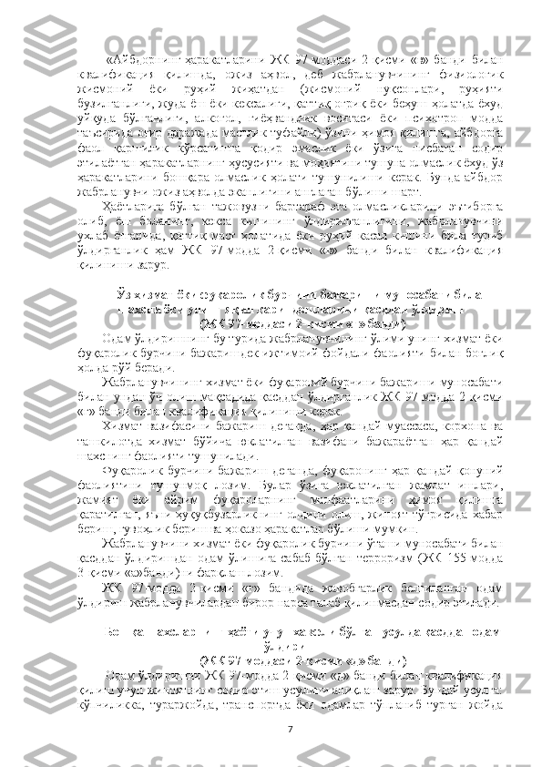   «Айбдорнинг   ҳаракатларини   ЖК   97-моддаси   2-қисми   «в»   банди   билан
квалификация   қилишда,   ожиз   аҳвол ,   деб   жабрланувчининг   физиологик
жисмоний   ёки   руҳий   жиҳатдан   (жисмоний   нуқсонлари,   руҳияти
бузилганлиги, жуда ёш ёки кексалиги, қаттиқ оғриқ ёки беҳуш ҳолатда ёхуд
уйқуда   бўлганлиги,   алкогол,   гиёҳвандлик   воситаси   ёки   психотроп   модда
таъсирида  оғир даражада  мастлик туфайли )   ўзини ҳимоя  қилишга,  айбдорга
фаол   қаршилик   кўрсатишга   қодир   эмаслик   ёки   ўзига   нисбатан   содир
этилаётган ҳаракатларнинг ҳусусияти ва моҳиятини тушуна олмаслик ёхуд ўз
ҳаракатларини   бошқара   олмаслик   ҳолати   тушунилиши   керак.   Бунда   айбдор
жабрланувчи ожиз аҳволда эканлигини англаган бўлиши шарт.
Ҳаётларига   бўлган   тажовузни   бартараф   эта   олмасликларини   эътиборга
олиб,   ёш   боланинг,   кекса   кишининг   ўлдирилганлигини,   жабрланувчини
ухлаб   ётганида,   қаттиқ   маст   ҳолатида   ёки   руҳий   касал   кишини   била   туриб
ўлдирганлик   ҳам   ЖК   97-модда   2-қисми   «в»   банди   билан   квалификация
қилиниши зарур.
Ўз хизмат ёки фуқаролик бурчини бажариши муносабати билан
шахсни ёки унинг яқин қариндошларини қасддан ўлдириш
(ЖК 97-моддаси 2-қисми «г» банди)
Одам ўлдиришнинг бу турида жабрланувчининг ўлими унинг хизмат ёки
фуқаролик бурчини бажаришдек ижтимоий фойдали фаолияти билан боғлиқ
ҳолда рўй беради.
Жабрланувчининг хизмат ёки фуқаровий бурчини бажариши муносабати
билан ундан ўч олиш мақсадида қасддан ўлдирганлик ЖК 97-модда 2-қисми
«г» банди билан квалификация қилиниши керак.
Хизмат   вазифасини   бажариш   деганда,   ҳар   қандай   муассаса,   корхона   ва
ташкилотда   хизмат   бўйича   юклатилган   вазифани   бажараётган   ҳар   қандай
шахснинг фаолияти тушунилади.
Фуқаролик   бурчини   бажариш   деганда,   фуқаронинг   ҳар   қандай   қонуний
фаолиятини   тушунмоқ   лозим.   Булар   ўзига   юклатилган   жамоат   ишлари,
жамият   ёки   айрим   фуқароларнинг   манфаатларини   ҳимоя   қилишга
қаратилган,  яъни  ҳуқуқбузарликнинг  олдини  олиш,  жиноят  тўғрисида   хабар
бериш, гувоҳлик бериш ва ҳоказо ҳаракатлар бўлиши мумкин.
Жабрланувчини хизмат ёки фуқаролик бурчини ўташи муносабати билан
қасддан   ўлдиришдан   одам   ўлишига   сабаб   бўлган   терроризм   (ЖК   155-модда
3-қисми «а»банди)ни фарқлаш лозим.
ЖК   97-модда   2-қисми   «г»   бандида   жавобгарлик   белгиланган   одам
ўлдириш жабрланувчилардан бирор нарса талаб қилинмасдан содир этилади.  
Бошқа шахсларнинг ҳаёти учун хавфли бўлган усулда қасддан одам
ўлдириш
(ЖК 97-моддаси 2-қисми «д» банди)
  Одам ўлдиришни ЖК 97-модда 2-қисми «д» банди билан квалификация
қилиш учун жиноятнинг содир этиш усулини аниқлаш зарур. Бундай усулга:
кўпчиликка,   тураржойда,   транспортда   ёки   одамлар   тўпланиб   турган   жойда
7 