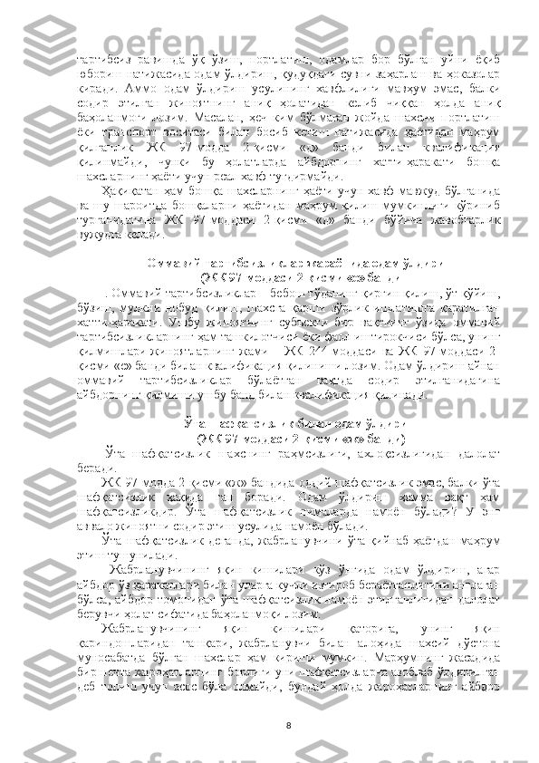 тартибсиз   равишда   ўқ   ўзиш,   портлатиш,   одамлар   бор   бўлган   уйни   ёқиб
юбориш натижасида одам ўлдириш, қудуқдаги сувни заҳарлаш ва ҳоказолар
киради.   Аммо   одам   ўлдириш   усулининг   хавфлилиги   мавҳум   эмас,   балки
содир   этилган   жиноятнинг   аниқ   ҳолатидан   келиб   чиққан   ҳолда   аниқ
баҳоланмоғи   лозим.   Масалан,   ҳеч   ким   бўлмаган   жойда   шахсни   портлатиш
ёки   транспорт   воситаси   билан   босиб   кетиш   натижасида   ҳаётидан   маҳрум
қилганлик   ЖК   97-модда   2-қисми   «д»   банди   билан   квалификация
қилинмайди,   чунки   бу   ҳолатларда   айбдорнинг   хатти-ҳаракати   бошқа
шахсларнинг ҳаёти учун реал хавф туғдирмайди.
Ҳақиқатан   ҳам   бошқа   шахсларнинг   ҳаёти   учун   хавф   мавжуд   бўлганида
ва   шу   шароитда   бошқаларни   ҳаётидан   маҳрум   қилиш   мумкинлиги   кўриниб
турганидагина   ЖК   97-моддаси   2-қисми   «д»   банди   бўйича   жавобгарлик
вужудга келади.
Оммавий тартибсизликлар жараёнида одам ўлдириш
(ЖК 97-моддаси 2-қисми «е» банди 
  . Оммавий тартибсизликлар – бебош тўданинг қирғин қилиш, ўт қўйиш,
бўзиш,   мулкни   нобуд   қилиш,   шахсга   қарши   зўрлик   ишлатишга   қаратилган
хатти-ҳаракати.   Ушбу   жиноятнинг   субъекти   бир   вақтнинг   ўзида   оммавий
тартибсизликларнинг ҳам ташкилотчиси ёки фаол иштирокчиси бўлса, унинг
қилмишлари   жиноятларнинг   жами   –   ЖК   244-моддаси   ва   ЖК   97-моддаси   2-
қисми «е» банди билан квалификация қилиниши лозим. Одам ўлдириш айнан
оммавий   тартибсизликлар   бўлаётган   вақтда   содир   этилганидагина
айбдорнинг қилмиши ушбу банд билан квалификация қилинади.
Ўта шафқатсизлик билан одам ўлдириш
(ЖК 97-моддаси 2-қисми «ж» банди)
  Ўта   шафқатсизлик   шахснинг   раҳмсизлиги,   ахлоқсизлигидан   далолат
беради. 
ЖК 97-модда 2-қисми «ж» бандида оддий шафқатсизлик эмас, балки ўта
шафқатсизлик   ҳақида   гап   боради.   Одам   ўлдириш   ҳамма   вақт   ҳам
шафқатсизликдир.   Ўта   шафқатсизлик   нималарда   намоён   бўлади?   У   энг
аввало жиноятни содир этиш усулида намоён бўлади.
Ўта   шафқатсизлик   деганда,   жабрланувчини   ўта   қийнаб   ҳаётдан   маҳрум
этиш тушунилади.
Жабрланувчининг   яқин   кишилари   кўз   ўнгида   одам   ўлдириш,   агар
айбдор ўз ҳаракатлари билан уларга кучли изтироб бераётганлигини англаган
бўлса, айбдор  томонидан  ўта шафқатсизлик намоён этилганлигидан  далолат
берувчи ҳолат сифатида баҳоланмоқи лозим. 
Жабрланувчининг   яқин   кишилари   қаторига,   унинг   яқин
қариндошларидан   ташқари,   жабрланувчи   билан   алоҳида   шахсий   дўстона
муносабатда   бўлган   шахслар   ҳам   кириши   мумкин.   Марҳумнинг   жасадида
бир нечта жароҳатларнинг борлиги уни шафқатсизларча азоблаб ўлдирилган
деб   топиш   учун   асос   бўла   олмайди,   бундай   ҳолда   жароҳатларнинг   айбдор
8 