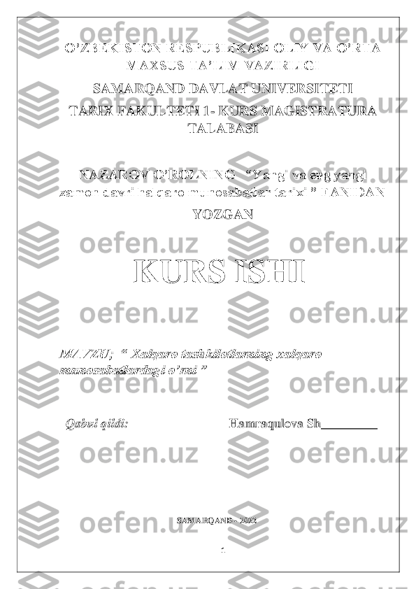 1 	
 
O’ZBEKISTON RESPUBLIKASI OLIY VA O’RTA 	
MAXSUS TA’LIM VAZIRLIGI	 	
SAMARQAND DAVLAT UNIVERSITETI	 	
TARIX FAKULTETI 1	- KURS MAGISTRATURA 	
TALABASI	 	
 	
NAZAROV O’ROLNING   “Yangi va eng yangi 	
zamon davri halqaro munosabatlar tarixi ” FANIDAN	 	
YOZGAN	 	
 
                     	KURS ISHI	 	
 
 
MAVZU;  “ Xalqaro tashkilotlarning xalqaro 
munosabatlardagi o’rni ”	 	
 
  Qabul qildi: 	                               	Hamraqulova Sh_________	 	
                                                  	 	
 
 
                                               	 	
 
 
  
                                                        	SAMARQAND 	- 2022	 	
  