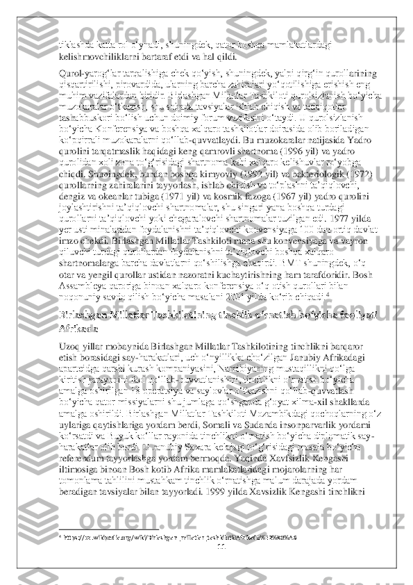 11	 	
 
tiklashda katta rol o‘ynadi, shuningdek, qator boshqa mamlakatlardagi 
kelishmovchiliklarni bartaraf etdi va hal qildi.	   	
Qurol	-yarog‘lar tarqalishiga chek qo‘yish, shuningdek, yalpi qirg‘in quroll	arining 	
qisqartirilishi, pirovardida, ularning barcha zahiralari yo‘qotilishiga erishish eng 
muhim vazifalardan biridir. Birlashgan Millatlar Tashkiloti qurolsizlanish bo‘yicha 
muzokaralar o‘tkazish, shu sohada tavsiyalar ishlab chiqish va tadqiqotlar 
tash	abbuskori bo‘lish uchun doimiy forum vazifasini o‘taydi. U qurolsizlanish 	
bo‘yicha Konferensiya va boshqa xalqaro tashkilotlar doirasida olib boriladigan 
ko‘pqirrali muzokaralarni qo‘llab	-quvvatlaydi. Bu muzokaralar natijasida Yadro 	
qurolini tarqatmaslik h	aqidagi keng qamrovli shartnoma (1996 yil) va yadro 	
qurolidan xoli zona to‘g‘risidagi shartnoma kabi xalqaro kelishuvlar ro‘yobga 
chiqdi. Shuningdek, bundan boshqa kimyoviy (1992 yil) va bakteriologik (1972) 
qurollarning zahiralarini tayyorlash, ishlab chi	qish va to‘plashni ta’qiqlovchi, 	
dengiz va okeanlar tubiga (1971 yil) va kosmik fazoga (1967 yil) yadro qurolini 
joylashtirishni ta’qiqlovchi shartnomalar, shu singari yana boshqa turdagi 
qurollarni ta’qiqlovchi yoki chegaralovchi shartnomalar tuzilgan edi	. 1977 yilda 	
yer usti minalaridan foydalanishni ta’qiqlovchi konvensiyaga 100 dan ortiq davlat 
imzo chekdi. Birlashgan Millatlar Tashkiloti mana shu konvensiyaga va vayron 
qiluvchi turdagi qurollardan foydalanishni ta’qiqlovchi boshqa xalqaro 
shartnomalarg	a barcha davlatlarni qo‘shilishga chaqirdi. BMT shuningdek, o‘q 	
otar va yengil qurollar ustidan nazoratni kuchaytirishning ham tarafdoridir. Bosh 
Assambleya qaroriga binoan xalqaro konferensiya o‘q otish qurollari bilan 
noqonuniy savdo qilish bo‘yicha masa	lani 2001 yilda ko‘rib chiqadi.	4 	
Birlashgan Millatlar Tashkilotining tinchlik o‘rnatish bo‘yicha faoliyati 
Afrikada  	 	
Uzoq yillar mobaynida Birlashgan Millatlar Tashkilotining tinchlikni barqaror 
etish borasidagi say	-harakatlari, uch o‘nyillikka cho‘zilgan	 Janubiy Afrikadagi 	
aparteidga qarshi kurash kompaniyasini, Namibiyaning mustaqillikni qo‘lga 
kiritish jarayonini faol qo‘llab	-quvvatlanishini, tinchlikni o‘rnatish bo‘yicha 	
amalga oshirilgan 18 operatsiya va saylovlar o‘tkazishni qo‘llab	-quvvatlash 	
bo‘yic	ha qator missiyalarni shu jumlaga qo‘shganda g‘oyat xilma	-xil shakllarda 	
amalga oshirildi. Birlashgan Millatlar Tashkiloti Mozambikdagi qochoqlarning o‘z 
uylariga qaytishlariga yordam berdi, Somali va Sudanda insonparvarlik yordami 
ko‘rsatdi va Buyuk ko‘ll	ar rayonida tinchlikni o‘rnatish bo‘yicha diplomatik say	-	
harakatlar olib bordi. U Janubiy Saxara kelajagi to‘g‘risidagi masala bo‘yicha 
referendum tayyorlashga yordam bermoqda. Yaqinda Xavfsizlik Kengashi 
iltimosiga binoan Bosh kotib Afrika mamlakatlaridag	i mojarolarning har 	
tomonlama tahlilini mustahkam tinchlik o‘rnatishga malum darajada yordam 
beradigan tavsiyalar bilan tayyorladi. 1999 yilda Xavsizlik Kengashi tinchlikni 
                                        	                    	 	4 https://uz.wikipedia.org/wiki/Birlashgan_millatlar_tashkiloti#Afrikada%E2%80%A6	  