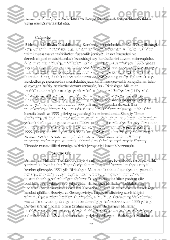 12	 	
 
baqaror etish bo‘yicha Serra	-Leon va Kongo Demokratik Respublikasida ikkita 	
yangi o	peratsiya tashkil etdi.	 	
 
               	Osiyoda	 	
 Birlashgan Millatlar Tashkilotining Kambodja mamlakatida 1992	-1993	- yillardagi 	
keng ko‘lamli operatsiyasi tugallanganidan keyin Birlashgan Millatlar Tashkiloti 
tizimi muassasa va tashkilotlari fuqarolik jami	yati, inson huquqlari va 	
demokratiyani mustahkamlash borasidagi say	-harakatlarini davom ettirmoqdalar. 	
Afg‘onistonda Birlashgan Millatlar Tashkilotining maxsus missiyasi 1993	- yildan 	
buyon faoliyat ko‘rsatmoqda. Uning vazifasi milliy yarashish va uzoq davo	m etgan 	
fuqarolar urushi natijasida izdan chiqqan xo‘jalikni tiklashga yordam berishdan 
iboratdir. Biroq, Bosh kotib va uning maxsus vakillarining qat’iy diplomatik say	-	
harakatlariga qaramasdan mamlakatda juda katta insonparvarlik xarajatlarini talab 
qilay	otgan harbiy harakatlar davom etmoqda, bu 	- Birlashgan Millatlar 	
Tashkilotining afg‘on xalqiga yordam ko‘rsatish tizimi faoliyatiga jiddiy ta’sir 
ko‘rsatyapti. Sharqiy Timorda BMT yordamida Indoneziya va Portugaliya 
o‘rtasida o‘tkazilgan, mazkur xududning 	maqomi borasida butunjaxon referendumi 	
uchun yo‘l ochgan muzoqaralar 1999	-yili may oyida yakunlanadi. Shu 	
muzokaralarga binoan BMT missiyasi ovoz beruvchilarni ro‘yxatga olish ishini 
kuzatib bordi va 1999	-yilning avgustidagi bu referendumda Sharqiy Timor 	
aholisining 78 foizi Indoneziyadan mustaqil bo‘lish uchun ovoz berdi. Referendum 
yakunlari e’lon qilinganda mustaqillikka qarshi turgan militsiya Sharqiy Timorning 
200 ming aholisini o‘z uylarini tashlab ketish uchun majburlashga harakat qildi. 
1999	-yilning	 sentabr oyida Xavfsizlik kengashi tartib o‘rnatishga yordam bergan 	
xalqaro xavfsizlik kuchlarini jo‘natish uchun qaror qabul qildi. BMTning 
muvaqqat ma’muriyati xalqaro kuchlarni almashtirdi va ayni paytda Sharqiy 
Timorda mustaqillikni amalga oshirish jar	oyonini kuzatib bormoqda	. 	
                          	Yevropada	 	
Birlashgan Millatlar Tashkiloti qariyb 4 million kishiga favqulodda insonparvarlik 
yordami ko‘rsatib sobiq Yugoslaviyadagi mojarolarni bartaraf etishga astoydil 
harakat qilmoqda. 1991 yili Birla	shgan Millatlar Tashkiloti qurolyarog‘ yetkazib 	
berishga chek qo‘ydi; ayni paytda Bosh kotib va uning vakili qon to‘kishni 
to‘xtatish uchun yo‘naltirilgan diplomatik say	-harakatlar bilan yordam qila 	
boshladi. 1992 yildan 1995 yilga qadar Birlashgan Millatl	ar Tashkilotining 	
tinchlikni barqaror etuvchi kuchlari Xorvatiyada tinchlik va xavfsizlikni tiklashga 
harakat qildilar, Bosniya va Gersegoviniya fuqaro aholisining xavfsizligini 
ta’minlashga yordam berdilar, shuningdek, sobiq Yugoslaviyaning Makedoniya 
res	publikasi urush girdobiga tortib ketilmasligiga ko‘maklashdilar. 1995 yildagi 	
Deyton (Parij) tinchlik bitimi tuzilganidan keyin Birlashgan Millatlar 
Tashkilotining to‘rtta missiyasi bu hududda tinchlik va xavfsizlikni ta’minlashga 
ko‘maklashdilar. Ularning	 birmuncha yirigi hisoblangan 	- Birlashgan Millatlar  