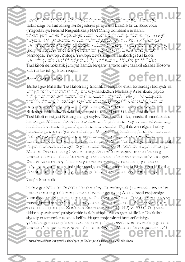 13	 	
 
Tashkilotining Sharqiy Slovoniya uchun muvaqqat ma’muriyati Xorvatiya 
tarkibidagi bu hududning reintegratsiya jarayonini kuzatib turdi. Kosovoda 
(Yugoslaviya Federal Respublikasi) NATOning bombardimonlar	ini 	
to‘xtatilganidan va Yugoslaviya qurolli kuchlari chiqarilganidan so‘ng, 1999 yili 
bu yerda BMT muvaqqat xalqaro ma’muriyat tashkil etdi. Xavfsizlik kengashi 
BMTning bu ma’muriyatiga Kosovo xududi va xalqiga nisbatan barcha qonuniy, 
ijroiy va huquqiy va	kolatlarga qadar bo‘lgan favqulodda vakolatlar yaratib 	
bermoqda. Yevropa ittifoqi, Yevropa xavfsizligi va hamkorligi tashkiloti, 
BMTning qochoqlar ishi bo‘yicha Oliy komissari va Birlashagan Millatlar 
Tashkiloti demokratik jamiyat hamda barqaror avtonomiya	 tashkil etishda Kosovo 	
xalqi bilan ish olib bormoqda.	  	
Amerika qit’asida	 	
 Birlashgan Millatlar Tashkilotining tinchlikni barqaror etish borasidagi faoliyati va 
uning tinchlikni o‘rnatish bo‘yicha say	-harakatlari Markaziy Amerikada paydo 	
bo‘lgan to‘qnashuv	ni bartaraf etishda katta rol o‘ynadi. 1989 yili Nikaraguada 	
tinchlik o‘rnatish borasidagi say	-harakatlar tufayli qarshilik ko‘rsatish kuchlari 	
ixtiyoriy tarzda tarqatib yuborildi va uning qatnashchilari o‘z qurollarini 
Birlashgan Millatlar Tashkilotiga to	pshirdi. 1990 yili Birlashgan Millatlar 	
Tashkiloti missiyasi Nikaraguadagi saylovlarni kuzatdi 	- bu, mustaqil mamlakatda 	
Birlashgan Millatlar Tashkiloti kuzatuvida o‘tgan birinchi saylov edi. Salvadordagi 
Bosh kotib vositachiligida o‘tgan tinch muzokaralar	 12 yil davom etgan harbiy 	
harakatlarga chek qo‘ydi va Birlashgan Millatlar Tashkilotining tinchlikni barqaror 
etish bo‘yicha missiyasi barcha kelishuvlarning amalga oshirilishini kuzatib 
turishni ta’minladi. Gvatemalada Birlashgan Millatlar Tashkiloti yor	damida tashkil 	
etilgan muzokaralar tufayli 35 yillik fuqarolar urushi to‘xtatildi. Bugun Birlashgan 
Millatlar Tashkilotining Gvatemaladagi Nazorat komissiyasi keng ko‘lamdagi 
tinchlik bitimlari to‘la	-to‘kis amalga oshirilishini ta’minlash uchun da’vat etil	gan. 	
Gaitida demokratik yo‘l bilan saylangan mamlakat hukumatini qayta tiklash 
bo‘yicha xalqaro chora	-tadbirlar amalga oshirilganidan keyin Birlashgan Millatlar 	
Tashkiloti o‘z ishini milliy politsiyaga ta’lim berish bilan davom ettirmoqda.	5 	
Yaqin Sharqda 	 	
Birlashgan Millatlar Tashkiloti beshta o‘nyillik mobaynida (bu muddat davomida 
besh marta keng ko‘lamdagi urush olovi alanga olgan) Arab 	- Isroil mojarosiga 	
katta diqqat	-e’tibor bilan qarab keladi. Birlashgan Millatlar Tashkiloti haqqoniy va 	
mustaqkam tinc	hlik o‘rnatish tamoyillarini muammoni hal etishning mustahkam 	
asosi bo‘lib qoladigan Xavfsizlik Kengashining 242 (1967) va 338 (1973) sonli 
ikkita tayanch rezolyutsiyalarida ishlab chiqdi. Birlashgan Millatlar Tashkiloti 
siyosiy muammolar asosida kelib chi	qqan mojarolarni bartaraf etishga 	
yo‘naltirilgan boshqa tashabbuslarni ham qo‘llabquvvatladi va bu mintaqaga qator 
tinchlik o‘rnatuvchi missiyalar jo‘natdi. Birlashgan Millatlar Tashkilotining 1948 
                                        	                    	 	5 https://uz.wikipedia.o	rg/wiki/Birlashgan_millatlar_tashkiloti#Afrikada%E2%80%A6	  