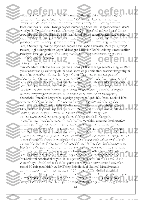 14	 	
 
yilda tashkil etilgan birinchi harbiy kuzatuvchilari guruh	i mintaqada bugungi 	
kunda ham faoliyat ko‘rsatib kelmoqda. 1956 yildagi Sues krizisi davrida 
Birlashgan Millatlar Tashkiloti tinchlik o‘rnatish bo‘yicha o‘zining birinchi 
kuchlarini tashkil etdi. Hozirgi paytda mintaqada tinchlikni barqaror etuvchi ikkita 
missiya faoliyat ko‘rsatmoqda. Ularning 1974 yilda tashkil etilgan bittasi Golan 
tepaliklarida Isroil va Suriya qurolli kuchlarini ajratib turadigan mintaqani nazorat 
etadi; 1978 yilda tuzilgan ikkinchisi barqarorlikni ta’minlashga va Livanning 
janubiy qis	mida yashayotgan aholi himoya qilinishini ta’minlashga yordam beradi. 	
Yaqin Sharqning boshqa rayonlari haqida shuni aytish kerakki, 1991 yili Quvayt 
mustaqilligi tiklanganidan keyin Birlashgan Millatlar Tashkilotining kuzatuvchilar 
missiyasi Iroq va Quvayt	 o‘rtasidagi qurolsizlantirilgan mintaqaning nazorat 	
qilinishini ta’minlamoqda.	  	
1999 yilning so‘ngida Bosh kotib BMTga a’zo davlatlar va xalqaro fuqaro 
xizmatchilarni xalqaro hamjamiyatning 1994 yil Ruandadagi genotsidning va 1995 
yili Srebrenitsa qulashi	ning oldini olish borasidagi urinishlari besamar ketganligini 	
e’tirof etishga chaqirdi. Bundan keyingi tinchlik o‘rnatish operatsiyalarini 
o‘tkazish bo‘yicha amaliy va amalga oshirilishi mumkin takliflarni ishlab chiqish 
uchun maxsus tanlab olingan ekspert	lar kengashi chaqirildi va 2000 yil avgustida, 	
Ming yillik sammiti arafasida BMTga a’zo davlatlarga mazkur kengash raisi 
Laxdara Braximi nomi bilan atalgan "Braximi Ma’ruzasi" jo‘natildi. Kengash 
xalqaro hamjamiyat tomonidan ba’zi tinchlikni ta’minlash ope	ratsiyalari, 	
shunchaki, "mendan ketguncha, egasiga yetguncha" qabilida, hatto, adolatli ishni 
amalga oshirishga irodasi bo‘lmaganda ham yoki qanday tadbirlar amalga 
oshirilishi zarurligi haqida kelishib olinmasdan turib, amalga oshirilgan, degan 
fikrga kel	di. To‘g‘risini aytganda, Braximi Ma’ruzasi chala	-yarim choralardan voz 	
kechib, istakni haqiqat o‘rnida ko‘rishdan aniq va keng miqyosda 
qo‘llabquvvatlanadigan amaliy rejalarga o‘tishga chorladi. Kengash, 
muvaffaqiyatli harakatlarga zamin yo‘q bo‘lsa, yaxs	hisi, umuman hech qanday 	
operatsiya o‘tkazmaslik lozimligini; harakatlar amalga oshiriladigan bo‘lsa, 
operatsiyalar yaxshi ta’minlangan va kuchli madadga ega bo‘lishi kerak, degan 
fikrni bildirdi. Ma’ruzada ishonchli harbiy ishtirokka zarurat tug‘ilsa, ko‘	p sonli, 	
yaxshi qurollangan va yaxshi o‘rgatilgan qo‘shin qo‘llash lozimligi tavsiya etilgan. 
Kengash tinchlik o‘rnatish missiyalarini qo‘llab	-quvvatlash uchun mas’ul bosh 	
qarorgohlardagi xodimlar sonini ko‘paytirish va BMTga a’zo davlatlar, ayniqsa, 
Havfs	izlik Kengashi a’zolari tomonidan siyosiy, moliyaviy va moddiy jaihatdan 	
yanada kuchliroq qo‘llab	-quvvatlanishi lozimligini isbotlab berdi. Shu bilan birga, 	
Kengash tinchlik o‘rnatuvchilarning joylardagi va bosh qarorgohlarlardagi 
harakatlarini baholashnin	g yanada qat’iyroq andazalarini belgilab berdi. Bosh 	
Assambleya Tinchlikni saqlash bo‘yicha operatsiyalar departamenti xodimlari 
sonini 50 foizga oshirish va BMTning Brindizidagi (Italiya) Moddiytexnik 
ta’minot bazasini ta’minlashga qariyb 150 million AQSh	 dollari ajratishni 	
ma’qullab, ma’ruzaga o‘zining iliq munosabatini bildirdi. Kotibiyat ma’muriy va 
ta’minot masalalarida yanada tezkorlikni ta’minlash uchun joylarga yanada 
kengroq vakolatlar berdi. 2001 yil 11 sentyabr voqealari yuz berib, Afg‘onistonda  