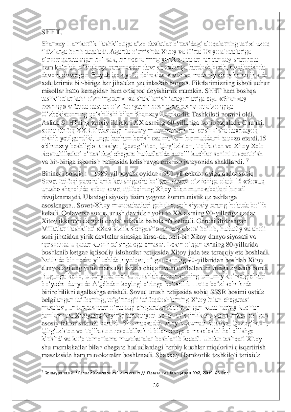 16	 	
 
SHHT. 	 	
Shanxay Hamkorlik Tashkilotiga a‘zo davlatlar o‘rtasidagi aloqalarning tarixi uzoq 
ildizlarga borib taqaladi. Agarda o‘tmishda Xitoy va O‘rta Osiyo aloqalariga 
e‘tibor qaratadigan bo‘lsak, bir necha ming yillik aloqalar har qanday sharoitda 
ham k	o‘plab to‘siqlarga qaramasdan davr sinovlariga bardosh berib, rivojlanishda 	
davom etavergan. Buyuk ipak yo‘li doirasida savdo va madaniy aloqalar natijasida 
xalqlarimiz bir	-biriga har jihatdan yaqinlashib borgan. Fikrlarimizning isboti uchun 	
misollar hatto	 keragidan ham ortiqroq deyishimiz mumkin. ShHT ham boshqa 	
tashkilotlar kabi o‘zining tarixi va shakllanish jarayonlariga ega. «Shanxay 
beshligi» sifatida dastlab o‘z faoliyatini boshlagan tashkilot a‘zoligiga 
O‘zbekistonning qo‘shilishi bilan Shanxay Hamk	orlik Tashkiloti nomini oldi. 	
Aslida ShHTning tarixiy ildizlari XX asrning 60	-yillariga borib taqaladi. Chunki, 	
sobiq ittifoq XXR o‘rtasidagi hududiy muammolarni hal etish o‘sha davrdayoq 
pishib yetilgandiki, unga barham berish esa ma‘lum bir muddatni taqo	zo etardi.15 	
«Shanxay beshligi» Rossiya, Qozog‘iston, Qirg‘iziston, Tojikiston va Xitoy Xalq 
Respublikalari o‘rtasidagi chegara hududlarida qurolli kuchlar sonini qisqartirish 
va bir	-biriga ishonish natijasida kelishuvga erishish jarayonida shakllandi.	 7 	
Birinchi bosqich 	– 1989	-yil noyabr oyidan 1991	-yil dekabr oyiga qadar sobiq 	
Sovet Ittifoqi parchalanib ketishigacha bo‘lgan davrni o‘z ichiga oladi.16 «Sovuq 
urush» sharoitida sobiq sovet ittifoqining Xitoy bilan munosabatlari bir xil 
rivojlanmaydi. Ulardag	i siyosiy tizim yagona kommunistik qarashlarga 	
asoslangan	.. Sovet	-Xitoy munosabatlari goh iliq, goh siyosiy tarang holatda bo‘lib 	
keladi. Qolaversa sovuq urush davridan yoki to XX asrning 90	-yillariga qadar 	
Xitoy ikkinchi darajali davlat sifatida baholanib	 kelindi. Garchi Birlashgan 	
Millatlar Tashkiloti «Xavfsizlik Kengashi» doimiy a‘zosi bo‘lib, hududiy va aholi 
soni jihatidan yirik davlatlar sirasiga kirsa	-da, bari	-bir Xitoy dunyo siyosati va 	
iqtisodida u qadar kuchli ta‘sirga ega emasdi. Lekin o‘tgan asr	ning 80	-yillarida 	
boshlanib ketgan iqtisodiy islohotlar natijasida Xitoy juda tez taraqqiy eta boshladi. 
Natijada bir necha yil ichida, ayniqsa, o‘tgan asrning 90	-yillaridan boshlab Xitoy 	
dunyodagi eng yirik mahsulot ishlab chiqaruvchi davlatlardan biriga 	aylanib bordi. 	
Bugunga kelib, u dunyoda mahsulot ishlab chiqarishining umumiy ko‘rsatgichlari 
bo‘yicha dunyoda AQShdan keyingi o‘ringa ko‘tarildi. Hatto ba‘zi sohalarda 
birinchilikni egallashga erishdi. Sovuq urush natijasida sobiq SSSR bosimi ostida 
belgi	langan ittifoqning, to‘g‘rirog‘i ittifoqdoshlarning Xitoy bilan chegarasi 	
masalasi, undan tashqari o‘rtadagi chegaralarda to‘plangan katta harbiy kuchlar 
jamlanmasi Xitoyning keyingi taraqqiyoti uchun to‘sqinlik qilishi mumkin bo‘lgan 
asosiy faktor sifatid	a qaraldi. Shu maqsadda xitoy hukumati Rossiya, Qozog‘iston, 	
Qirg‘iziston va Tojikiston respublikalari bilan chegara masalasini hal qilishga 
kirishdi va ko‘p tomonlama muzokaralar boshlanib ketadi. Undan tashqari Xitoy 
shu mamlakatlar bilan chegara hududla	rdagi harbiy kuchlar miqdorini qisqartirish 	
masalasida ham muzokaralar boshlanadi. Shanxay Hamkorlik tashkiloti tarixida 
                                        	                    	 	7 Бекмуротов	 И. Шанхай	 Ҳамкорлик	 Ташкилоти	 // Жамият	 ва бошқарув	. №2, 2004. 64	-бет.	 	
  