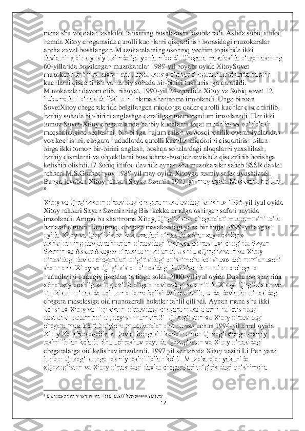 17	 	
 
mana shu voqealar tashkilot tarixining boshlanishi hisoblanadi. Aslida sobiq ittifoq 
hamda Xitoy chegarasida qurolli kuchlarni qisqarti	rish borasidagi muzokaralar 	
ancha avval boshlangan. Muzokaralarning osonroq yechim topishida ikki 
davlatning bir siyosiy tizimdaligi yordam berdi. Chegara masalasida o‘tgan asrning 
60	-yillarida boshlangan muzokaralar 1989	-yil noyabr oyida XitoySovet 	
muzoka	ralari bilan davom etdi, unda asosiy e‘tibor chegara hududlarida qurolli 	
kuchlarni qisqartirish va harbiy sohada bir	-birini tushunishga qaratildi. 	
Muzokaralar davom etib, nihoyat, 1990	-yil 24	-aprelida Xitoy va Sobiq sovet 12 	
hukumatlari o‘rtasida ikki tomo	nlama shartnoma imzolandi. Unga binoan 	
SovetXitoy chegaralarida belgilangan miqdorga qadar qurolli kuchlar qisqartirilib, 
harbiy sohada bir	-birini anglashga qaratilgan memorandum imzolanadi. Har ikki 	
tomon Sovet	-Xitoy chegaralarida harbiy kuchlarni faqat m	udofaa va qo‘riqlash 	
maqsadidagina saqlashni, bir	-biriga hujum qilish va bosqinchilik operatsiyalaridan 	
voz kechishni, chegara hududlarda qurolli kuchlar miqdorini qisqartirish bilan 
birga ikki tomon bir	-birini anglash, boshqa sohalardagi aloqalarni yaxshi	lash, 	
harbiy qismlarni va obyektlarni bosqichma	-bosqich ravishda qisqartirib borishga 	
kelishib olishdi.17 Sobiq ittifoq davrida aynan shu muzokaralar sabab SSSR davlat 
rahbari M.S.Gorbachyov 1989	-yil may oyida Xitoyga rasmiy safar uyushtiradi. 	
Bunga javoba	n Xitoy rahbari Szyan Szemin 1991	-yil may oyida Moskvada bo‘ladi.	 	
8 
Xitoy va Qirg‘iziston o‘rtasidagi chegara masalasidagi kelishuv 1996	-yil iyul oyida 	
Xitoy rahbari Szyan Szeminning Bishkekka amalga oshirgan safari paytida 
imzolandi. Ammo bu shartnoma Xit	oy, Qirg‘iziston chegaralari muammosini to‘la 	
bartaraf etmadi. Keyinroq, chegara masalasidagi yana bir hujjat 1999	-yil avgust 	
oyida Xitoy va Qirg‘iziston hukumatlari o‘rtasida «Shanxay beshligi» 
tashkilotining davlat rahbarlari o‘rtasidagi Bishkek uchrashu	vi chog‘ida Szyan 	
Szemin va Askar Akayev o‘rtasida imzolandi. Ushbu «Qirg‘iziston va Xitoy 
o‘rtasidagi davlat chegaralari to‘g‘risidagi qo‘shimcha kelishuv» deb nomlanuvchi 
shartnoma Xitoy va Qirg‘iziston o‘rtasidagi 1000 km.dan ortiqroq chegara 
hududlarin	i huquqiy jihatdan tartibga soldi	. 2000	-yil iyul oyida Dushanbe shahrida 	
«Shanxay beshligi»ning bo‘lib o‘tgan navbatdagi sammitida Xitoy, Qirg‘iziston va 
Tojikiston o‘rtasida uch tomonlama kelishuv imzolanib, unda davlatlar o‘rtasidagi 
chegara masalasiga o	id munozarali holatlar tahlil qilindi. Aynan mana shu ikki 	
kelishuv Xitoy va Tojikiston o‘rtasidagi chegara masalalarini hal etishdagi 
dastlabki qadam bo‘ldi, deyish mumkin.21 Qozog‘iston va Xitoy o‘rtasidagi 
chegara masalalari bo‘yicha muzokaralar olib bo	rish uchun 1994	-yil aprel oyida 	
Xitoy Xalq Respublikasi Davlat kengashi kotibi Li Pen Qozog‘istonga rasmiy 
tashrif bilan keladi. Shu uchrashuv paytida Qozog‘iston va Xitoy o‘rtasidagi 
chegaralarga oid kelishuv imzolandi. 1997 yil sentabrda Xitoy vaziri Li 	Pen yana 	
bir bor Qozog‘istonga rasmiy tashrif bilan keldi. Muzokaralar yakunida 
«Qozog‘iston va Xitoy o‘rtasidagi davlat chegaralari to‘g‘risidagi qo‘shimcha 
                                        	                    	 	8 Становление и развитие ШОС. 	С.5// http:www.SCO.ru	  