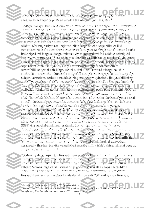 18	 	
 
kelishuv» shartnomasi imzolandi.22 Mazkur shartnoma Xitoy	-Qozog‘iston 	
chegaralarini huquqiy jihatd	an amalda tan olinganligini anglatdi	.9 	
1998	-yil 3	-4 iyul kunlari Alma	-ota shahrida «Shanxay beshligi» forumi doirasidagi 	
uchinchi uchrashuv bo‘lib o‘tadi. Beshala ishtirokchi davlat rahbarlari mazkur 
uchrashuv doirasida «Alma	-ota bayonoti» qabul qilinadi. 	Unga ko‘ra, barcha 	
tomonlar 1997	-yil 24 aprelda imzolangan chegara hududlarida qurolli kuchlarni 	
qisqartirishga doir shartnoma shartlarini bajarish majburiyatini o‘z zimmalariga 
olishdi. Shu majburiyatlarni bajarish bilan birga barcha respublikalar ikki 
to	monlama va ko‘p tomonlama munosabatlarni yanada rivojlantirish uchun barcha 	
imkoniyatlarni ishga solishga, mintaqaviy muammolarni hal etishda doimiy 25 
http:www.impravo.ru 17 ravishda muzokaralar va kelishuvlar asosida davlatlararo 
qiziqishlar hisobga olin	gan holda amalga oshirishi zarur edi. Tomonlar har qanday 	
separatizm, etnik ziddiyatlar, diniy ekstremizm, diniy fundamentalizm 
terrorchilikka qarshi chiqishga, ularni oldini olish, bartaraf etishga kelishib 
olishdi.26 Forum ishtirokchilari asosiy e‘tiborn	i global darajaga ko‘tarib ulgurilgan 	
xalqaro terrorizm, narkotik moddalarning noqonuniy aylanishi, jinoyatchilikning 
tashkiliy, uyushgan shakllariga qarshi kurashishga qaratishdi. «Shanxay beshligi» 
forumiga a‘zo davlatlar rahbarlarining doimiy uchrashuvi	ning yo‘lga qo‘yilishi 	
natijasida hamkorlik doirasi ham doimiy ravishda kengayib bora boshladi. 2000	-yil 	
9-iyulda Dushanbe shahrida «Shanxay beshligi»ning navbatdagi sammiti bo‘lib 	
o‘tdi. Sammitda ishtirokchi davlatlar tomonidan «Dushanbe Deklaratsiyasi» q	abul 	
qilindi. Deklaratsiyaga muvofiq, tomonlar kelajakda birbiriga ishonch, do‘stona 
hamkorlikni besh davlat o‘rtasida saqlab qolish, munosabatlarni yanada 
rivojlantirish, davlatlar o‘rtasidagi harbiy aloqalarni yanada chuqurlashtirish 
maqsadida mudofaa va	zirlari doirasidagi doimiy munosabatlarni yo‘lga qo‘yish, 	
bir	-biri bilan maslahatlashish, ma‘lumot almashishga kelishib olishdi. Shu tariqa 	
«Shanxay beshligi» davlatlarining mudofaa strukturasi ishlab chiqildi. Sobiq 
SSSRning parchalanishi natijasida shu t	ashkilotga a‘zo bo‘lgan Rossiya 	
Federatsiyasi, Qozog‘iston, Qirg‘iziston va Tojikiston respublikalaridagi ma‘lum 
iqtisodiy hamda siyosiy ziddiyatlarni bartaraf etish asosiy muammo bo‘lib qola 
boshlaydi. Iqtisodiy muammolarning ko‘payib borishi, ularning ba	rtaraf etilishida 	
Xitoy tomonidan yordam berilishi, qo‘llab	-quvvatlanishi hozirgi dunyodagi 	
zamonaviy ilm	-fan, texnika yangiliklari asosida milliy ishlab chiqarishlarni oyoqqa 	
qo‘yishga kelishib olindi	. 10 	
2000	-yil iyulida Tojikiston Respublikasi poytaxti D	ushanbe shahrida ―Shanxay 	
beshligi‖ tashkilotiga a‘zo davlatlar rahbarlarining beshinchi uchrashuvi tashkilot 
tarixida muhim o‘rin tutadi. Sammitning bosh mavzusi diniy ekstremizim va 
xalqaro terrorizimga qarshi kurashda yagona dastur ishlab chiqish birgal	ikda 	
harakat qilish haqida bo‗ldi. Birinchi marta maskur sammitda O‗zbekiston 
Respublikasi rasman kuzatuvchi sifatda ishtirok etdi 2001	-yil iyunda Rossiya, 	
                                        	                    	 	9 Становление и развитие ШОС. С.5.// http:www.SCO.ru	 	10 Совместное Заявление участников Алма	-атинской встречи 	– Республики Казахстан, КНР, Кыргызской 	
Республики, РФ и Республики Таджикистан// http:www.impravo.ru	  