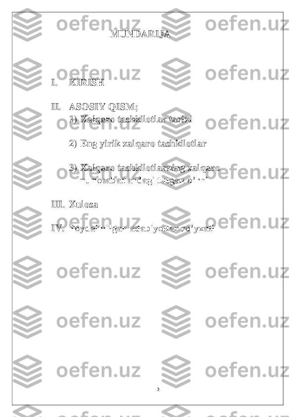 2 	
 
                                                       	MUNDARIJA	 	
 
 	
I.	 	KIRISH	 	
 	
II.	 	ASOSIY QISM;	 	
1)	  Xalqaro tashkilotlar tarixi	 	
 	
2)	  Eng yirik xalqaro tashkilotlar 	 	
 	
3)	  Xalqaro tashkilotlarning xalqaro 
munosabatlardagi tutgan o’rni	 	
 	
III.	 Xulosa 	 	
 	
IV.	 Foydalinilgan adabiyotlar ro’yxati	 	
 
 
 
 
 
 
 
 
 
 
 
 
  