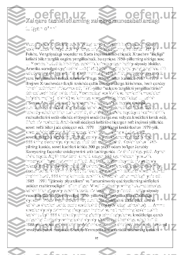 20	 	
 
Xalqaro tashkilotlarning xalqaro munosabatlardagi 
tutgan o’rni	 	
 
Vaqt oʻtishi bilan bloklar qarshiligidagi tanglik oʻzgarib borar edi. Uning eng 
keskin nuqtasi Koreya urushi yillariga toʻgʻri keladi, uning oqibatida 1956 yili 
Polsha, Vengriyadagi voqealar va Suets inqirozi kelib chiqadi; Xruschev "iliqligi" 
kelishi bila	n tanglik ozgina yengillashadi, bu ayniqsa 1950	-yillarning ohiriga xos; 	
… Yevropa hududida bir	-biriga qarshilik koʻrsatayotgan harbiy	-siyosiy bloklar. 	
Amerika samolyot	-aygʻoqchisi U	-2 (1960) bilan bogʻliq janjal yangi tanglikka olib 	
keladi, uning choʻqqisi	 boʻlib Karib inqirozi (1962) boʻldi; bu inqiroz taasurotida 	
yana yengillashish keladi, ammo u "Praga bahori" bilan buziladi. 1962	—	1979 	
Brejnev Xruschevdan farqli ravishda qaltis avantyuralarga kirishmas, hech qanday 
"tinch" tadbirlarni oʻtkazmas edi; 1970	-yillar "xalqaro tanglikni yengillashtirish" 	
deb ataluvchi belgi osida oʻtdi, Yevropadagi xavfsizlik va hamkorlik masalalari 
boʻyicha majlis (Helsinki) va koinotga sovet	-amerika birgalikdagi … uchish 	
("Soyuz	-Apollon" dasturi) buning mahsullaridir; oʻsha pa	ytda strategik 	
qurollanishni cheklash toʻgʻrisidagi kelishuvlar imzolanadi. Koʻp tarafdan bu 
iqtisodiy sabablar bilan tushuntirildi, chunki SSSR oʻsha paytdayoq isteʼmolchilik 
mahsulotlarini sotib olishda ehtiyojni sezdi (bunga esa valyuta kreditlari kerak	 edi), 	
Gʻarb oʻz navbatida Arab	-Isroil ziddiyati keltirib chiqargan neft inqirozi yillarida 	
sovet nefti bilan juda qiziqqan edi. 1979	—	1985 Yangi keskinlashuv 1979	-yili, 	
sovet qoʻshinlarining Afgʻonistonga kirishidan … soʻng vujudga keldi, 
sovetlarning bu h	arakatini Gʻarbda geosiyosiy muvozanatning buzilishi va 	
SSSRning ekspansiya siyosatiga oʻtdi deb qabul qilishdi. Keskinlashuv 1983	-	
yilning kuzida, sovet kuchlari ichida 300 ga yaqin odam bo'lgan Janubiy 
Koreyaning fuqarolar avialaynerini urib tushirganida 	oʻz choʻqqisiga yetdi. Aynan 	
oʻsha paytda AQSh prezidenti Ronald Reagan SSSRga nisbatan "yovuzlik 
imperiyasi" frazeologizmini qoʻlladi. AQSh bu davr mobaynida oʻz yadroviy 
raketalarini Gʻarbiy Yevropada joylashtirdi va kosmik raketalarga qarshi himoya 
dast	uri ustida ishlashni boshladi; bu ikkala keng koʻlamli dasturlar sovet hukumati 	
tinchini buzdi, SSSRning koinotda qarshilik koʻrsatish uchun mablagʻi yoʻq edi. 
1985	—	1991 "Ijtimoiy plyuralizm" va "umuminsoniy qadriyatlarning sinfiylari 	
ustidan muhimroqligin	i" eʼlon qilgan Mixail Gorbachyovning hukumat tepasiga 	
kelishi bilan gʻoyaviy qarshilik tezda oʻz keskinligini yoʻqotdi. Harbiy	-siyosiy 	
masalada Gorbachyov avvaliga 1970	- yillarning "yengillashtirish" xilidagi 	
siyosatini oʻtkazishga harakat qildi, qurollar	da cheklashni taklif qildi, ammo 	
kelishuv shartlari ustida qattiq savdolashdi (Reykyavikdagi uchrashuv). … Ammo 
sovetlar siyosiy tizimining oʻsayotgan inqirozi va neft narhining keskin tushib 
ketishi tufayli SSSR iqtisodiyotining gʻarbiy tehnologiyalar va 	kreditlariga qarab 	
qolganligi Gorbachyovning tashqi siyosiy sferada pand berishiga sabab boʻldi. 
1988	-yilda sovet qoʻshinlarining Afgʻonistondan olib chiqilishi boshlandi. 1989	-yil 	
revolyutsiyalari natijasida Sharqiy Yevropada kommunistik tizimining qulash	i  