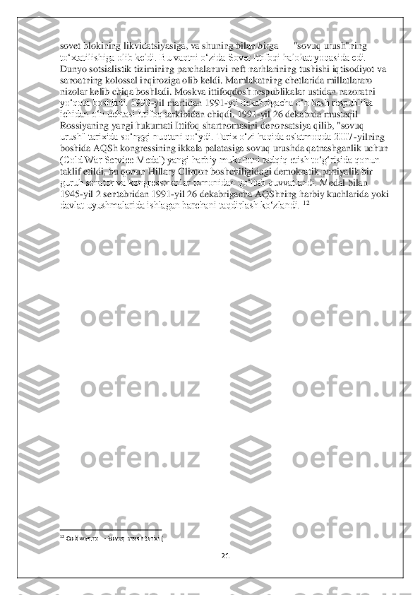 21	 	
 
sovet blokining likvidatsiyasiga, va shuning bilan birga 	—	 "sovuq urush"ning 	
toʻxtatilishiga olib keldi. Bu vaqtni oʻzida Sovet Ittifoqi halokat yoqasida edi. 
Dunyo sotsialistik tizimining parchalanuvi neft narhlarining tushishi iqtisodiyot va 
sanoatning	 kolossal inqiroziga olib keldi. Mamlakatning chetlarida millatlararo 	
nizolar kelib chiqa boshladi. Moskva ittifoqdosh respublikalar ustidan nazoratni 
yoʻqota boshladi. 1990	-yil martidan 1991	-yil dekabrigacha oʻn besh respublika 	
ichidan oʻn uchtasi Ittifoq	 tarkibidan chiqdi. 1991	-yil 26 dekabrda mustaqil 	
Rossiyaning yangi hukumati Ittifoq shartnomasini denonsatsiya qilib, "sovuq 
urush" tarixida soʻnggi nuqtani qoʻydi. Tarix oʻzi haqida eslatmoqda 2007	-yilning 	
boshida AQSh kongressining ikkala palatasiga sov	uq urushda qatnashganlik uchun 	
(Cold War Service Medal) yangi harbiy mukofotni tadqiq etish toʻgʻrisida qonun 
taklif etildi, bu qonun Hillary Clinton boshchiligidagi demokratik partiyalik bir 
guruh senator va kongressmenlar tomonidan qoʻllab quvvatlandi. M	edal bilan 	
1945	-yil 2 sentabridan 1991	-yil 26 dekabrigacha AQShning harbiy kuchlarida yoki 	
davlat uyushmalarida ishlagan barchani taqdirlash koʻzlandi.	 12 	
 
 
 
 
 
 
 
 
 
 
 
 
 
 
 
 
 
 
                                        	                    	 	12 Coldwar.ru 	— Sovuq urush tarixi (	 	
  