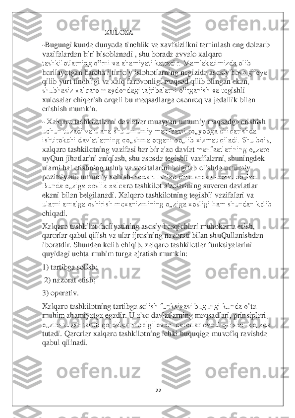 22	 	
 
            	                       	 XULOSA	 	
-Bugungi kunda dunyoda tinchlik va xavfsizlikni taminlash eng dolzarb 
vazifalardan biri hisoblanadi , shu borada avvalo xalqaro 
tashkilotlarning o‟rni va ahamiyati kattadir. Mamlakatimizda olib 
borilayotgan barcha ijtimoiy islohotlarning n	еgizida asosiy bo	sh g‟oya 	
qilib yurt tinchligi va xalq farovonligi maqsad qilib olingan ekan, 
shubhasiz xalqaro maydondagi tajribalarni o‟rganish va t	еgishli 	
xulosalar chiqarish orqali bu maqsadlarga osonroq va jadallik bilan 
erishish mumkin. 	 	
- Xalqaro tashkilotlarni davlatlar muayyan umumiy maqsadga erishish 
uchun tuzadi va u ana shu umumiy manfaatni ro„yobga chiqarishda 
ishtirokchi davlatlarning qo„shma organi bo„lib xizmat qiladi. Shu bois, 
xalqaro tashkilotning vazifasi har bir a'zo davlat 	manfaatlarining o„zaro 	
uyQun jihatlarini aniqlash, shu asosda tegishli vazifalarni, shuningdek 
ularni hal etishning uslub va vositalarini belgilab olishda umumiy 
pozitsiyani, umumiy xohish	-irodani ishlab chiqishdan iborat bo„ladi. 	
Bunda o„ziga xoslik xalqa	ro tashkilot a'zolarining suveren davlatlar 	
ekani bilan belgilanadi. Xalqaro tashkilotning tegishli vazifalari va 
ularni amalga oshirish mexanizmining o„ziga xosligi ham shundan kelib 
chiqadi.	 	
Xalqaro tashkilot faoliyatining asosiy bosqichlari muhokama eti	sh, 	
qarorlar qabul qilish va ular ijrosining nazorati bilan shuQullanishdan 
iboratdir. Shundan kelib chiqib, xalqaro tashkilotlar funksiyalarini 
quyidagi uchta muhim turga ajratish mumkin: 	 	
1) tartibga solish;	 	
 2) nazorat etish; 	 	
3) operativ. 	 	
Xalqaro tash	kilotning tartibga so	lish funksiyasi bugungi kunda o’	ta 	
muhim ahamiyatga egadir. U a'zo davlatlarning maqsadlari, prinsiplari, 
o„zini tutish tartib qoidalarini belgilovchi qarorlar qabul qilishni ko„zda 
tutadi. Qarorlar xalqaro tashkilotning ichki huquqiga	 muvofiq ravishda 	
qabul qilinadi.	 	
 
 
  