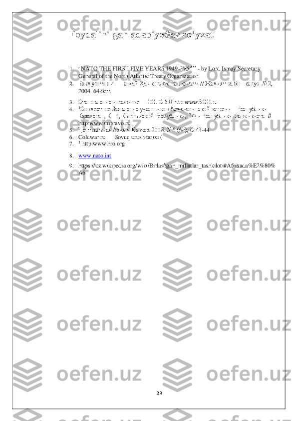 23	 	
 	
Foydalinilgan adabiyotlar ro’yxati	 	
 
 
1. ’ NATO THE FIRST FIVE YEARS 1949	-1954’’ 	- by Lord Ismay Secretary 	
General of the North Atlantic Treaty Organization.	 	
2. Бекмуротов	 И. Шанхай	 Ҳамкорлик	 Ташкилоти	 // Жамият	 ва	 бошқарув	. №2, 	
2004. 64	-бет.	 	
3. Становление и развитие ШОС. С.5.// http:www.SCO.ru	 	
4. 1Совместное Заявление участников Алма	-атинской встречи 	– Республики 	
Казахстан, КНР, Кыргызской Республики, РФ и Республики Таджикистан// 
http:www.impravo.ru	 	
5. Центральная Азия и Кавказ. 200	8. №6 (60), С.43	-44	 	
6. Coldwar.ru 	—	 Sovuq urush tarixi (	 	
7. 1 http:www.hro.org	 	
8. www.nato.int	 	
9. https	://	uz	.wikipedia	.org	/wiki	/Birlashgan	_millatlar	_tashkiloti	#Afrikada	%	E2%80%	
A6 	
 	
 	
  
