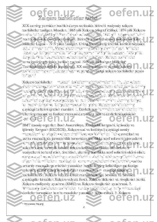 4 	
 
       	          	Xalqaro tashkilotlar tarixi	 	
XIX asrning yarmidan boshlab dunyo xaritasida birinchi nosiyosiy xalqaro 
tashkilotlar tuzilgan. Masalan, 1865 yili Xalqaro telegraf ittifoqi, 1874 yili 	Xalqaro 	
pochta ittifoqi, 1865 yili Yer o’lchash xalqaro ittifoqi, 1890 yili Bojxona tariflarini 
nashr qilish xalqaro ittifoqi tuzilgan. Birinchi universal siyosiy xalqaro tashkilot 	- 	
Millatlar Ligasi 	- 1919 yilda tuzilgan. Uning Statuti Parij tinchlik konf	erensiyasida 	
qabul qilingan bo’lib, Versal shartnomasining tarkibiy qismi bo’lgan. Millatlar 
Ligasi o„z faoliyatini amalda 1940 yilda, rasman 1946 yilda tugatgan. 1939 yilda 
dunyoda 48 ta hukumatlararo xalqaro tashkilot bo’lgan. Xalqaro tashkilotlar 
tarraq	iyotining tarixida burilish nuqtasi 1945 yili Birlashgan Millatlar 	
Tashkilotining tuzilishi hisoblanadi. XX asrning ikkinchi yarmida xalqaro 
tashkilotlarning soni juda tez o’sgan va yangidan	-yangi xalqaro tashkilotlar paydo 	
bo’lgan.	1  	
Xalqaro tashkilotlar 	—	 mustaqil davlatlarning birlashmalari bo‗lib, ular xalqaro 	
shartnomalar va nizomlar asosida ma‘lum maqsadlarda barpo etiladi hamda doimiy 
harakatlanuvchi organlarga ega bo‗ladi, shuningdek, xalqaro huquq asosida ta‘sis 
etilgan bo‗lib, xalqaro huquqiy sub‘	ektlarga ega bo‗ladi. Xalqaro tashkilotlarning 	
turkumlari quyidagi xususiyatlarga ko‗ra o‗tkazilishi mumkin: ularning faoliyat 
ko‗rsatish doirasi va faoliyatlar mavzusi bo‗yicha. Xalqaro tashkiltolarning 
quyidagi turlarini ajratish mumkin: 1. Davlatlararo 	hammabop tashkilotlar bo‗lib. 	
Ularning maqsad va faoliyat mavzusi dunyoning barcha davlatlarida qiziqish 
uyg‗otadi.	 	
BMT (asosiy organlar: Bosh Assambleya, Xavfsizlik kengashi, Iqtisodiy va 
ijtimoiy Kengash (EKOSOS), Xalqaro sud va kotibiyat) quyidagi asosi	y 	
maqsadlarni ko‗zlaydi: 	xalqaro tinchlik va xavfsizlikni qo‗llab	-quvvatlash va 	
ushbu maqsadlarda jamoatchilik tomonidan tinchlikka xavf soluvchi tajovuzlarni 
samarali bartaraf etish hamda tajovuzkorlikka qarshi choralar ko‗rish, adolat va 
xalqaro xuquq t	amoyili asosida xalqaro kelishmovchilikka olib keluvchi 	
vaziyatlarni bartaraf etish, tinchitish, ularning tinchlikka xavf solishini oldini olish; 
teng xuquqli va xalqlarning o‗z taqdirlarini o‗zlari hal etish tamoyillarini hurmat 
qilgan holda millatlar o‗	rtasidagi do‗stona munosabatlarni rivojlantirish; 	ushbu 	
umumiy maqsadlarga erishish yuzasidan harakatlarning kelishilgan markaziga 
aylanish; b) BMT ning ixtisoslashgan muassasalari 	—	 mustaqil xalqaro 	
tashkilotlardir. Xalqaro valyuta	-kredit munosabatlariga	 bevosita va bilvosita 	
quyidagilar kiradilar: Xalqaro valyuta fondi, Xalqaro tiklanish va rivojlanish banki, 
Xalqaro moliyaviy uyushma (XMU) va Xalqaro rivojlanish uyushmasi. 2. 
Mintaqaviy davlatlararo tashkilotlar. Bunday tashkilotlar jug‗rofiy mintaqadag	i 	
davlatlar tomonidan barcha masalalar yuzasidan barpo etiladi. 3. Xalqaro 
                                        	                    	 	1 http:www.hro.org	  