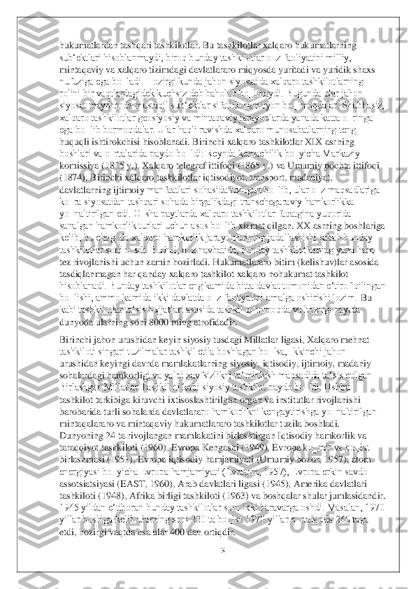 5 	
 
hukumatlardan tashqari tashkilotlar. Bu tashkilotlar xalqaro hukumatlarning 
sub‘ektlari hisoblanmaydi, biroq bunday tashkilotlar o‗z faoliyatini milliy, 
mintaqaviy va xalqaro tizimd	agi davlatlararo miqyosda yuritadi va yuridik shaxs 	
nufuziga ega bo‗ladi. Hozirgi kunda jahon siyosatida xalqaro tashkilotlarning 
rolini bir vaqtlardagidek kuchsiz deb baholab bo‗lmaydi. Bugunda ular jahon 
siyosat maydonida mustaqil sub‘ektlar sifatida nam	oyon bo‗lmoqdalar. Shubhasiz, 	
xalqaro tashkilotlar geosiyosiy va mintaqaviy jarayonlarda yanada katta o‗ringa 
ega bo‗lib bormoqdalar. Ular haqli ravishda xalqaro munosabatlarning teng 
huquqli ishtirokchisi hisoblanadi. Birinchi xalqaro tashkilotlar XIX asr	ning 	
boshlari va o‗rtalarida paydo bo‗ldi: Reynda kemachilik bo‗yicha Markaziy 
komissiya (1815 y.), Xalqaro telegraf ittifoqi (1865 y.) va Umumiy pochta ittifoqi 
(1874). Birinchi xalqaro tashkilotlar iqtisodiyot, transport, madaniyat, 
davlatlarning ijtimoi	y manfaatlari sohasida tuzilgan bo‗lib, ular o‗z maqsadlariga 	
ko‗ra siyosatdan tashqari sohada birgalikdagi transchegaraviy hamkorlikka 
yo‗naltirilgan edi. O‗sha paytlarda xalqaro tashkilotlar faqatgina yuqorida 
sanalgan hamkorlik turlari uchun asos bo‗lib	 xizmat qilgan. XX asrning boshlariga 	
kelib, bu chog‗da xalqaro hamkorlik jarayonlarining jadallashishi sabab bunday 
tashkilotlar soni o‗sdi. Bu hol, o‗z navbatida, bunday tashkilotlarning yana ham 
tez rivojlanishi uchun zamin hozirladi. Hukumatlararo biti	m (kelishuv)lar asosida 	
tasdiqlanmagan har qanday xalqaro tashkilot xalqaro nohukumat tashkilot 
hisoblanadi. Bunday tashkilotlar eng kamida bitta davlat tomonidan e‘tirof qilingan 
bo‗lishi, ammo kamida ikki davlatda o‗z faoliyatini amalga oshirishi lozim. 	Bu 	
kabi tashkilotlar ta‘sis hujjatlari asosida tashkil qilinmoqda va hozirgi paytda 
dunyoda ularning soni 8000 ming atrofidadir. 	 	
Birinchi jahon urushidan keyin siyosiy tusdagi Millatlar ligasi, Xalqaro mehnat 
tashkiloti singari tuzilmalar tashkil etila boshlagan bo‗lsa, Ikkinchi jahon 
urushidan keyingi davrda mamlakatlarning siyosiy, iqtisodiy, ijtimoiy, madaniy 
sohalardagi hamkorli	gi va yalpi xavfsizlikni ta‘minlash maqsadida ta‘sis etilgan 	
Birlashgan Millatlar Tashkiloti kabi siyosiy tashkilot paydo bo‗ldi. Ushbu 
tashkilot tarkibiga kiruvchi ixtisoslashtirilgan organ va institutlar rivojlanishi 
barobarida turli sohalarda davlatlara	ro hamkorlikni kengaytirishga yo‗naltirilgan 	
mintaqalararo va mintaqaviy hukumatlararo tashkilotlar tuzila boshladi. 
Dunyoning 24 ta rivojlangan mamlakatini birlashtirgan Iqtisodiy hamkorlik va 
taraqqiyot tashkiloti (1960), Evropa Kengashi (1949), Evropa k	o‗mir va po‗lat 	
birlashmasi (1951), Evropa iqtisodiy hamjamiyati (Umumiy bozor, 1957), atom 
energiyasi bo‗yicha Evropa hamjamiyati (Evratom, 1957), Evropa erkin savdo 
assotsiatsiyasi (EAST, 1960), Arab davlatlari ligasi (1945), Amerika davlatlari 
tashkilot	i (1948), Afrika birligi tashkiloti (1963) va boshqalar shular jumlasidandir. 	
1945 yildan e‘tiboran bunday tashkilotlar soni ikki baravarga oshdi. Masalan, 1970 
yillar boshiga kelib ularning soni 220 ta bo‗lsa 1970 yillar o‗rtalarida 260 taga 
etdi, hozirgi	 vaqtda esa ular 400 dan ortiqdir.	  