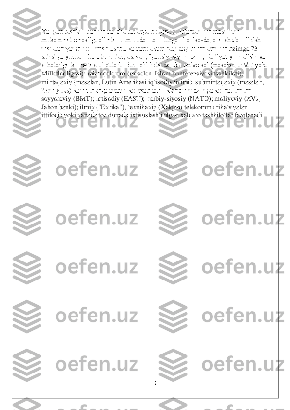 6 	
 
Xalqaro tashkilotlar bir qancha turlarga bo‗linadi. Ulardan birortasi ham 
mukammal emasligi olimlar tomonidan tan olingan bo‗lsa	-da, ana shu bo‗linish 	
nisbatan yangi bo‗lmish ushbu xalqaro aktor haqidagi bilimlarni bir ti	zimga 23 	
solishga yordam beradi. Bular, asosan, "geosiyosiy" mezon, faoliyat yo‗nalishi va 
sohalariga ko‗ra tasnif etiladi. Birinchi holatda ular universal (masalan, BMT yoki 
Millatlar ligasi); mintaqalararo (masalan, Islom konferensiyasi tashkiloti); 
mint	aqaviy (masalan, Lotin Amerikasi iqtisodiy tizimi); submintaqaviy (masalan, 	
Benilyuks) kabi turlarga ajratib ko‗rsatiladi. Ikkinchi mezonga ko‗ra, umum 
sayyoraviy (BMT); iqtisodiy (EAST); harbiy	-siyosiy (NATO); moliyaviy (XVJ, 	
Jahon banki); ilmiy ("Evrika"	), texnikaviy (Xalqaro telekommunikatsiyalar 	
ittifoqi) yoki yanada tor doirada ixtisoslashtirilgan xalqaro tashkilotlar farqlanadi	. 	
 
 
 
 
 
 
 
 
 
 
 
 
 
 
 
 
 
 
 
 
 
 	
   