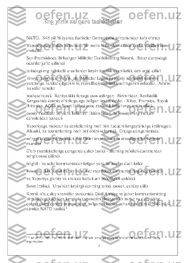 7 	
 	
Eng yirik xalqaro tashkilotlar 	 	
 
NATO	. 1945 yil 26 iyunda fashistlar Germaniyasi to'ntarishidan ko'p	 o'tmay	 	
Yaponiyaning taslim bo'lishidan bir necha hafta oldin ellikta davlat vakillari imzo 
chekdilar	. 	
San	-Frantsiskoda Birlashgan Millatlar Tashkilotining Nizomi.  Butun dunyodagi 	
odamlar jur'at qilishdi	 	
tarixdagi eng halokatli urushlardan keyin tinchlik 	davri keldi, deb umid qilish	 	
nihoyat tong otdi.  To'g'ri, ular Millatlar Ligasi jamoaviy xavfsizlik tizimini 
yaratishga harakat qilganini va muvaffaqiyatsizlikka uchraganini esladilar.  Ammo 
bu safar narsalar	 	
boshqacha edi.  Xartiya ikki farazga asos solin	gan.  Birinchidan, Xavfsizlik 	
Kengashida doimiy o'rinlarga ega bo'lgan beshta davlat 	- Xitoy, Frantsiya, Buyuk 	
Britaniya, AQSh va Sovet Ittifoqi uzoq muddatli kelishuvga erisha oladi.	 	
asosiy masalalar bo'yicha kelishuv.  Ikkinchidan, bu Rossiyaning ma'lum 
da'volaridan tashqari	 	
Yaponiyaga nisbatan bu davlatlarning hech biri hududni kengaytirishga intilmagan.  
Afsuski, bu taxminlarning hech biri o'zini oqlamadi.  Orqaga qaraganimizda	 	
so'nggi to'qqiz yil voqealari, biz Gitler imperiyasi erta emasligini ko'rish	imiz 	
mumkin	 	
G'arb mamlakatlariga qaraganda qulab tushdi 	- ularning ba'zilari dushmandan 	
zo'rg'a ozod qilindi	 	
ishg'ol 	- bu safar kommunistdan kelgan yana bir xavfga duch keldi	 	
Rossiya.  Ikki buyuk harbiy va sanoat mamlakati Germaniyaning mag'lubiyati	 	
va Yap	oniya g'arbiy va sharqda katta kuch bo'shlig'ini qoldirdi	 	
Sovet Ittifoqi.  Urushdan keyingi davrning tarixi, asosan, qanday qilib	 	
Kreml, o'ta qulay sharoitlar yordamida Qizil Armiya va	 jahon kommunizmining 	
birgalikdagi kuchidan kengayish siyosatini oldinga olib borish va dunyoning 
qolgan qismi qanday munosabatda bo'lganini ko'rish uchun foydalandi.	 1949	-yil 4	- 	
aprelda NATO tuzildi.	2 	
 
 
                                        	                    	 	2 ‘’ NATO 	THE FIRST FIVE 	YEARS 1949	-1954	’’ - by Lord Ismay Secretary General of the North Atlantic Treaty 	
Organization	.  