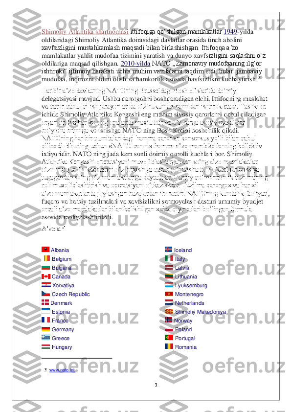  
ittifoqiga qoʻshilgan mamlakatlar   1949 -
yilda  oldilaridagi Shimoliy Atlantika doirasidagi davlatlar orasida tinch aholini 
2010
-yilda  
NATO „Zamonaviy mudofaaning ilgʻor  ishtiroki“ ijtimoiy harakati uchta muhim vazifalarni taqdim etdi, bular: jamoaviy 
Albania  
  Belgium  
  Bulgaria  
  Canada  
  Xorvatiya  
 
  Czech Republic  
  Denmark  
  Estonia  
  France  
  Germany  
  Greece  
  Hungary  
    3.     Iceland  
  Italy  
  Latvia  
  Lithu
ania  
  Lyuksemburg  
  Montenegro  
  Netherlands  
  Shimoliy Makedoniya  
  Norway  
  Poland  
  Portugal  
  o
omania   