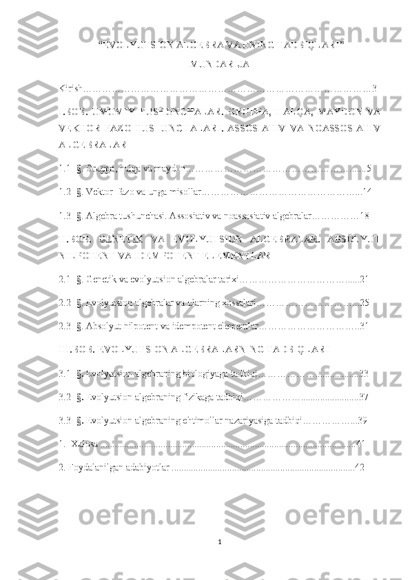  “ EVOLYUTSION ALGEBRA VA UNING TADBIQLARI ”
MUNDARIJA
Kirish………………………………………………………………………………3
I.BOB.   UMUMIY   TUSHUNCHALAR.   GRUPPA,   HALQA,   MAYDON   VA
VEKTOR   FAZO   TUSHUNCHALARI.   ASSOSIATIV   VA   NOASSOSIATIV
ALGEBRALAR
1.1 - § . Gruppa, halqa va maydon…………………………………………….......5
1.2 - § . Vektor  fazo va unga misollar…………………………………………...14
1.3 - § . Algebra tushunchasi. Assosiativ va noassasiativ algebralar……………18
II.BOB.   GENETIK   VA   EVOLYUTSION   ALGEBRALAR.   ABSOLYUT
NILPOTENT VA IDEMPOTENT ELEMENTLAR
2.1 - § . Genetik va evolyutsion algebralar tarixi……………………………......21
2.2 - § . Evolyutsion algebralar va ularning xossalari…………………………...25
2.3 - § . Absolyut nilpotent va idempotent elementlar…………………………..31
III.BOB. EVOLYUTSION ALGEBRALARNING TADBIQLARI
3.1 - §.  Evolyutsion algebraning biologiyaga tadbiqi………………..................33
3.2 - §.  Evolyutsion algebraning fizikaga tadbiqi………………........................37
3.3 - §.  Evolyutsion algebraning ehtimollar nazariyasiga tadbiqi……………...39
1.  Xulosa ..........................................................................................................41
2. Foydalanilgan adabiyotlar ............................................................................42
1 