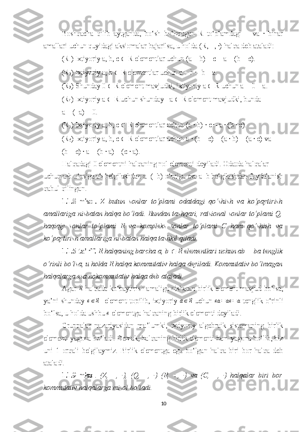 Boshqacha   qilib   aytganda,   bo‘sh   bo‘lmagan   R   to‘plamdagi   +   va   ·   binar
amallari uchun quyidagi aksiomalar bajarilsa, u holda (R, +, ·) halqa deb ataladi:
(R
1 ) Ixtiyoriy a, b, c  ∈  R elementlar uchun (a + b) + c = a + (b + c).
(R
2 ) Ixtiyoriy a, b  ∈  R elementlar uchun a + b = b + a.
(R
3 ) Shunday 0  ∈  R element mavjudki, ixtiyoriy a  ∈  R uchun a + 0 = a.
(R
4 ) Ixtiyoriy a  ∈  R uchun shunday −a  ∈  R element mavjudki, bunda
a + (−a) = 0.
(R
5 ) Ixtiyoriy a, b, c  ∈  R elementlar uchun (a · b) · c = a · (b · c).
(R
6 ) Ixtiyoriy a, b, c  ∈  R elementlar uchun a · (b + c) = (a · b) + (a · c) va
(b + c) · a = (b · a) + (c · a).
Halqadagi 0 elementni halqaning nol elementi deyiladi. Odatda halqalar
uchun a·b o‘rniga ab belgilashdan a+(−b) o‘rniga esa a−b belgilashdan foydalanish
qabul qilingan.
1.1.8-misol.   Z   butun   sonlar   to‘plami   odatdagi   qo‘shish   va   ko‘paytirish
amallariga nisbatan halqa bo‘ladi. Bundan tashqari, ratsional sonlar to‘plami Q,
haqiqiy   sonlar   to‘plami   R   va   kompleks   sonlar   to‘plami   C   ham   qo‘shish   va
ko‘paytirish  amallariga nisbatan halqa tashkil qiladi.
1.1.5-ta’rif.   R halqaning barcha a, b ∈  R elementlari uchun ab = ba tenglik
o‘rinli bo‘lsa, u holda R halqa kommutativ halqa deyiladi. Kommutativ bo‘lmagan
halqalarga esa nokommutativ halqa deb ataladi.  
Agar  	
R   halqada ko‘paytirish amaliga nisbatan birlik element mavjud bo‘lsa,
ya’ni shunday   e ∈ R
   element topilib, ixtiyoriy   a ∈ R
  uchun   ea = ae = a
  tenglik o‘rinli
bo‘lsa, u holda ushbu 	
e  elementga halqaning birlik elementi deyiladi.
Gruppalar   nazariyasidan   ma’lumki,   ixtiyoriy   algebraik   sistemaning   birlik
elementi yagona bo‘ladi. Demak, halqaning birlik elementi ham yagona bo‘lib, biz
uni   1   orqali   belgilaymiz.   Birlik   elementga   ega   bo‘lgan   halqa   biri   bor   halqa   deb
ataladi.
1.1.9-misol .   (Z,   +,   ·),   (Q,   +,   ·)   (R,   +,   ·)   va   (C,   +,   ·)   halqalar   biri   bor
kommutativ halqalarga misol bo‘ladi.
10 