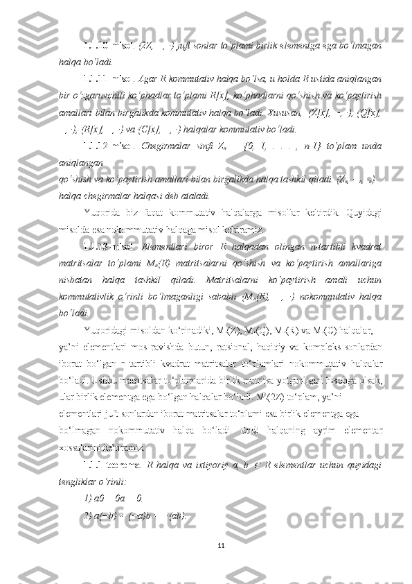 1.1.10-misol .  (2Z, +, ·) juft sonlar to‘plami birlik elementga ega bo‘lmagan
halqa bo‘ladi.
1.1.11-misol .  Agar R kommutativ halqa bo‘lsa, u holda R ustida aniqlangan
bir o‘zgaruvchili ko‘phadlar to‘plami R[x], ko‘phadlarni qo‘shish va ko‘paytirish
amallari bilan birgalikda kommutativ halqa bo‘ladi. Xususan,  (Z[x], +, ·), (Q[x],
+, ·), (R[x], +, ·) va (C[x], +, ·) halqalar kommutativ bo‘ladi.
1.1.12-misol .   Chegirmalar   sinfi   Z
n   =   {0,   1,   .   .   .   ,   n-1}   to‘plam   unda
aniqlangan
qo‘shish va ko‘paytirish amallari bilan birgalikda halqa tashkil qiladi.  (Z
n , +
n , ·
n )
halqa chegirmalar halqasi deb ataladi.
Yuqorida   biz   faqat   kommutativ   halqalarga   misollar   keltirdik.   Quyidagi
misolda esa nokommutativ halqaga misol keltiramiz.
1.1.13-misol .   Elementlari   biror   R   halqadan   olingan   n-tartibli   kvadrat
matritsalar   to‘plami   M
n (R)   matritsalarni   qo‘shish   va   ko‘paytirish   amallariga
nisbatan   halqa   tashkil   qiladi.   Matritsalarni   ko‘paytirish   amali   uchun
kommutativlik   o‘rinli   bo‘lmaganligi   sababli   (M
n (R),   +,   ·)   nokommutativ   halqa
bo‘ladi.
Yuqoridagi misoldan ko‘rinadiki, M
n (Z), M
n (Q), M
n (R) va M
n (C) halqalar,
ya’ni   elementlari   mos   ravishda   butun,   ratsional,   haqiqiy   va   kompleks   sonlardan
iborat   bo‘lgan   n-tartibli   kvadrat   matritsalar   to‘plamlari   nokommutativ   halqalar
bo‘ladi. Ushbu matritsalar to‘plamlarida birlik matritsa yotganligini hisobga olsak,
ular birlik elementga ega bo‘lgan halqalar bo‘ladi. M
n (2Z) to‘plam, ya’ni
elementlari juft sonlardan iborat matritsalar to‘plami esa birlik elementga ega
bo‘lmagan   nokommutativ   halqa   bo‘ladi.   Endi   halqaning   ayrim   elementar
xossalarini keltiramiz.
1.1.1-teorema .   R   halqa   va   ixtiyoriy   a,   b  ∈   R   elementlar   uchun   quyidagi
tengliklar o‘rinli:
1) a0 = 0a = 0.
2) a(−b) = (−a)b = −(ab).
11 