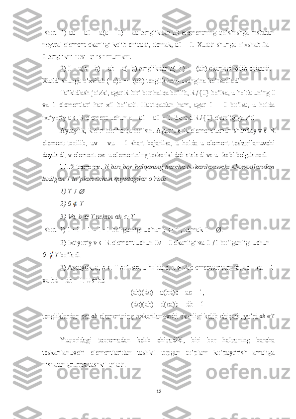 Isbot.   1)   aa   +   a0   =   a(a   +   0)   =   aa   tenglikdan   a0   elementning   qo‘shishga   nisbatan
neytral element ekanligi kelib chiqadi, demak, a0 = 0. Xuddi shunga o‘xshab 0a =
0 tenglikni hosil qilish mumkin.
2) 0 = a(b − b) = ab + a(−b) tenglikdan a(−b) = −(ab) ekanligi kelib chiqadi.
Xuddi shunga o‘xshab (−a)b = −(ab) tenglik ham osongina ko‘rsatiladi. 
Ta’kidlash joizki, agar R biri bor halqa bo‘lib, R ≠
{0} bo‘lsa, u holda uning  0
va   1   elementlari   har   xil   bo‘ladi.   Haqiqatdan   ham,   agar   1   =   0   bo‘lsa,   u   holda
ixtiyoriy a  ∈  R element uchun a = a1 = a0 = 0. Bu esa R ≠
{0} ekanligiga zid. 
Aytaylik, R biri bor halqa bo‘lsin. Agar u  ∈  R element uchun shunday v  ∈  R
element   topilib,   uv   =   vu   =   1   shart   bajarilsa,   u   holda   u   element   teskarilanuvchi
deyiladi, v element esa u elementning teskarisi deb ataladi va u -1
  kabi belgilanadi.
1.1.2-teorema.   R biri bor halqaning barcha teskarilanuvchi elementlaridan
tuzilgan T to‘plam uchun quyidagilar o‘rinli:
1) T  ≠
 ∅
2) 0     T
3) 	
∀ a, b 	∈  T uchun ab 	∈  T . 
Isbot. 1) 1 · 1 = 1 = 1 · 1 bo‘lganligi uchun 1  ∈  T , demak T 	
≠   ∅ .
2) Ixtiyoriy v  ∈  R element uchun 0 v  = 0 ekanligi va 0  ≠
1 bo‘lganligi uchun
0     T  bo‘ladi. 
3) Aytaylik, a, b  ∈  T bo‘lsin, u holda c, d  ∈  R elementlar topilib, ac = ca = 1
va bd = db = 1.  Ushbu
(ab)(dc) = a(bd)c = ac = 1,
(dc)(ab) = d(ca)b = db = 1
tengliklardan esa 	
ab  elementning teskarilanuvchi ekanligi kelib chiqadi, ya’ni  ab ∈ T
.
Yuqoridagi   teoremadan   kelib   chiqadiki,   biri   bor   halqaning   barcha
teskarilanuvchi   elementlaridan   tashkil   topgan   to‘plam   ko‘paytirish   amaliga
nisbatan gruppa tashkil qiladi.
12 