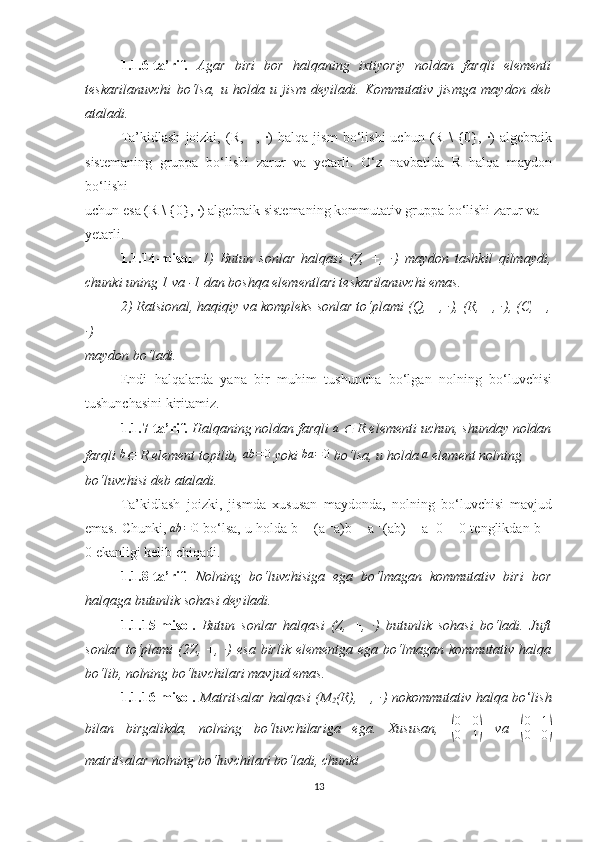 1.1.6 -ta’rif.   Agar   biri   bor   halqaning   ixtiyoriy   noldan   farqli   elementi
teskarilanuvchi   bo‘lsa,   u   holda   u   jism   deyiladi.   Kommutativ   jismga   maydon   deb
ataladi.
Ta’kidlash   joizki,   (R,   +,   ·)   halqa   jism   bo‘lishi   uchun   (R   \   {0},   ·)   algebraik
sistemaning   gruppa   bo‘lishi   zarur   va   yetarli.   O‘z   navbatida   R   halqa   maydon
bo‘lishi
uchun esa (R \ {0}, ·) algebraik sistemaning kommutativ gruppa bo‘lishi zarur va
yetarli.
1.1.14 -misol .   1)   Butun   sonlar   halqasi   (Z,   +,   ·)   maydon   tashkil   qilmaydi,
chunki uning 1 va -1 dan boshqa elementlari teskarilanuvchi emas.
2) Ratsional, haqiqiy va kompleks sonlar to‘plami (Q, +, ·), (R, +, ·), (C, +,
·)
maydon bo‘ladi.  
Endi   halqalarda   yana   bir   muhim   tushuncha   bo‘lgan   nolning   bo‘luvchisi
tushunchasini kiritamiz.
1.1.7 -ta’rif.  Halqaning noldan farqli  a
 ∈  R elementi uchun, shunday noldan
farqli 	
b∈  R element topilib, 	ab	=0  yoki 	ba	=0  bo‘lsa, u holda 	a  element nolning
bo‘luvchisi deb ataladi.
Ta’kidlash   joizki,   jismda   xususan   maydonda,   nolning   bo‘luvchisi   mavjud
emas.  Chunki,  ab = 0
 bo‘lsa, u holda b = (a −1
a)b = a −1
(ab) = a −1
0 = 0 tenglikdan b =
0   ekanligi kelib chiqadi.
1.1.8-ta’rif .   Nolning   bo‘luvchisiga   ega   bo‘lmagan   kommutativ   biri   bor
halqaga butunlik sohasi deyiladi.
1.1.15-misol.   Butun   sonlar   halqasi   (Z,   +,   ·)   butunlik   sohasi   bo‘ladi.   Juft
sonlar  to‘plami  (2Z, +,  ·)  esa  birlik  elementga  ega  bo‘lmagan  kommutativ  halqa
bo‘lib, nolning bo‘luvchilari mavjud emas.
1.1.16-misol.   Matritsalar halqasi (M
2 (R), +, ·) nokommutativ halqa bo ‘ lish
bilan   birgalikda,   nolning   bo‘luvchilariga   ega.   Xususan,  	
( 0 0
0 1	)   va  	( 0 1
0 0	)
matritsalar nolning bo‘luvchilari bo‘ladi, chunki
13 