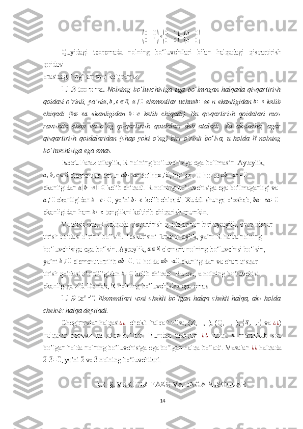 (
0	0	
0	1)∗(
0	1	
0	0)=(
0	0	
0	0)Quyidagi   teoremada   nolning   bo‘luvchilari   bilan   halqadagi   qisqartirish
qoidasi
orasidagi bog‘lanishni keltiramiz.
1.1.3-teorema.   Nolning   bo ‘ luvchisiga   ega   bo ‘ lmagan   halqada   qisqartirish
qoidasi o ‘ rinli, ya’ni a , b , c ∈ R
,  a ≠ 0
 elementlar uchu ab = ac
 n ekanligidan 	
b=c  kelib
chiqadi   (	
ba	=ca   ekanligidan  	b=c   kelib   chiqadi).   Bu   qisqartirish   qoidalari   mos
ravishda   chap   va   o’ng   qisqartirish   qoidalari   deb   ataladi.   Va   aksincha,   agar
qisqartirish   qoidalaridan   (chap   yoki   o’ng)   biri   o’rinli   bo ‘ lsa,   u   holda   R   nolning
bo ‘ luvchisiga ega emas.  
Isbot.  Faraz qilaylik, R nolning bo`luvchisiga ega bo`lmasin. Aytaylik,
a , b , c ∈ R
 elementlar uchun  ab = ac
 bo‘lib a ≠ 0
, bo‘lsin. U holda  ab − ac = 0
ekanligidan  a	
( b − c	) = 0
 kelib chiqadi. R nolning bo‘luvchisiga ega bo‘lmaganligi va
a ≠ 0
 ekanligidan 
b−c=	0 , ya’ni  b = c
 kelib chiqadi. Xuddi shunga o‘xshab,  ba − ca = 0
 
ekanligidan ham 	
b=c  tenglikni keltirib chiqarish mumkin.
Va aksincha, R halqada qisqartirish qoidalaridan biri aytaylik, chap qisqar-
tirish qoidasi o‘rinli bo‘lsin. Teskarisini faraz qilaylik, ya’ni R halqa nolning
bo‘luvchisiga ega bo‘lsin. Aytaylik,  a ∈ R
 element nolning bo‘luvchisi bo‘lsin,
ya’ni 	
b≠0  element topilib 	ab	=0 . U holda 	ab	=	a0  ekanligidan va chap qisqar-
tirish qoidasi o‘rinliligidan  b = 0
 kelib chiqadi. Bu esa, a nolning bo‘luvchisi
ekanligiga zid. Demak, R nolning bo‘luvchisiga ega emas.
1.1.9-ta’rif.   Elementlari   soni   chekli   bo’lgan   halqa   chekli   halqa,   aks   holda
cheksiz halqa deyiladi.
Chegirmalar halqasi ¿ ¿
   chekli halqa bo’lsa, (Z, +,  ·
), (Q, +,  ·
),   ( R , + , · )
 va   ¿ ¿
)
halqalar   cheksiz   halqalar   bo ‘ ladi.   Bundan   tashqari  	
¿¿   halqa  	n   murakkab   son
bo’lgan holda nolning bo’luvchisiga ega bo ‘ lgan halqa bo’ladi. Masalan  ¿ ¿
 halqada	
2·3=	0
, ya’ni 	2  va 	3  nolning bo ‘ luvchilari. 
1.2- §.   VEKTOR  FAZO VA UNGA MISOLLAR
14 