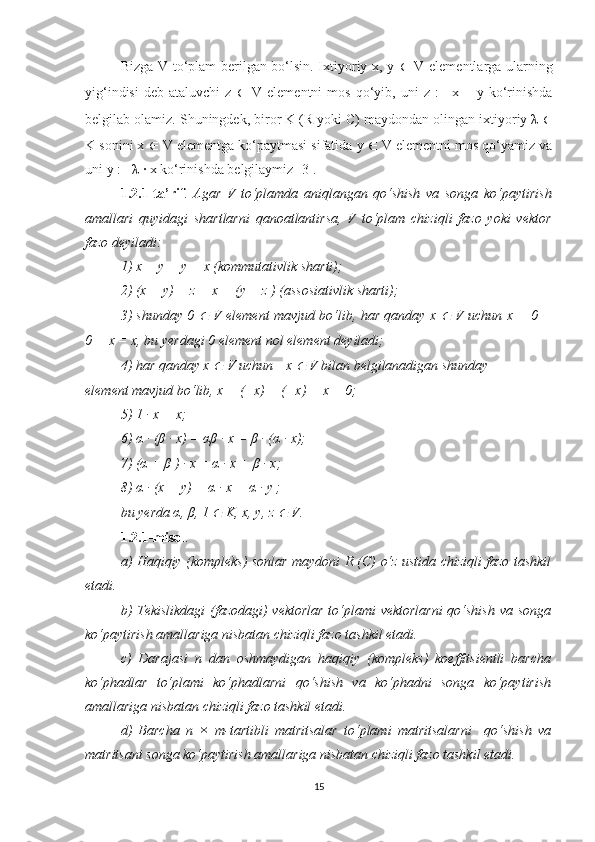 Bizga V to‘plam berilgan bo‘lsin. Ixtiyoriy x, y   ∈   V elementlarga ularning
yig‘indisi   deb   ataluvchi   z   ∈   V   elementni   mos   qo‘yib,  uni   z   :=   x  +   y  ko‘rinishda
belgilab olamiz. Shuningdek, biror K (R yoki C) maydondan olingan ixtiyoriy λ  ∈
K sonini x  ∈  V elementga ko‘paytmasi sifatida y  ∈  V elementni mos qo‘yamiz va
uni y := λ · x ko‘rinishda belgilaymiz [3].
1.2.1-ta’rif .   Agar   V   to‘plamda   aniqlangan   qo‘shish   va   songa   ko‘paytirish
amallari   quyidagi   shartlarni   qanoatlantirsa,   V   to‘plam   chiziqli   fazo   yoki   vektor
fazo deyiladi:
1) x + y = y + x (kommutativlik sharti);
2) (x + y) + z = x + (y + z ) (assosiativlik sharti);
3) shunday 0  ∈   V element mavjud bo‘lib, har qanday x  	∈   V uchun   x + 0 =
0 + x = x, bu yerdagi 0 element nol element deyiladi;
4) har qanday x 	
∈  V uchun −x 	∈  V bilan belgilanadigan shunday
element mavjud bo‘lib, x + (−x) = (−x) + x = 0;
5) 1 · x = x;
6)  α  · ( β  · x) =  αβ  · x =  β  · ( α  · x);
7) (α + β ) · x = α · x + β · x;
8) α · (x + y) = α · x + α · y ;
bu yerda α, β, 1 	
∈  K, x, y, z 	∈  V.
1.2.1-misol . 
a) Haqiqiy (kompleks) sonlar maydoni R (C) o‘z ustida chiziqli fazo tashkil
etadi.
b) Tekislikdagi (fazodagi) vektorlar to‘plami vektorlarni  qo‘shish va songa
ko‘paytirish amallariga nisbatan chiziqli fazo tashkil etadi. 
c)   Darajasi   n   dan   oshmaydigan   haqiqiy   (kompleks)   koeffitsientli   barcha
ko‘phadlar   to‘plami   ko‘phadlarni   qo‘shish   va   ko‘phadni   songa   ko‘paytirish
amallariga nisbatan chiziqli fazo tashkil etadi. 
d)   Barcha   n   ×   m-tartibli   matritsalar   to‘plami   matritsalarni     qo‘shish   va
matritsani songa ko‘paytirish amallariga nisbatan chiziqli fazo tashkil etadi. 
15 