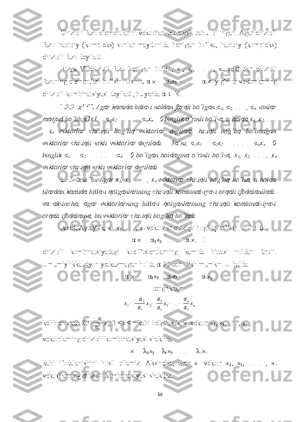 Chiziqli fazo elementlarini vektorlar deb atash qabul qilingan. Agar chiziqli
fazo   haqiqiy   (kompleks)   sonlar   maydonida   berilgan   bo‘lsa,   haqiqiy   (kompleks)
chiziqli fazo deyiladi. 
Bizga   V   chiziqli   fazo   berilgan   bo‘lib,   x
1 ,   x
2 ,   .   .   .   ,   x
n   vektorlar   chiziqli
fazoning elementlari bo‘lsin. Ushbu  α
1 x
1  +  α
2 x
2  + . . . +  α
n x
n  yig‘indi vektorlarning
chiziqli kombinatsiyasi deyiladi, bu yerda  α
i   ∈  K. 
1.2.2-ta’rif.   Agar kamida bittasi noldan farqli bo‘lgan α
1 , α
2 , . . . , α
n  sonlar
mavjud bo‘lib,α1x1 + α
2 x
2  + . . . + α
n x
n = 0 tenglik o‘rinli bo‘lsa, u holda x
1 , x
2 , . . .
,   x
n   vektorlar   chiziqli   bog‘liq   vektorlar   deyiladi.   hiziqli   bog‘liq   bo‘lmagan
vektorlar   chiziqli   erkli   vektorlar   deyiladi.       Ya’ni,   α
1 x
1   +   α
2 x
2   +   .   .   .   +   α
n x
n =   0
tenglik   α
1   =   α
2   =   .   .   .   =   α
n =   0   bo‘lgan   holdagina   o‘rinli   bo‘lsa,   x
1 ,   x
2 ,   .   .   .   ,   x
n
vektorlar chiziqli erkli vektorlar deyiladi.
1.1.1-tasdiq.   Agar  x
1 , x
2 , .  . .  , x
n   vektorlar   chiziqli  bog‘liq bo‘lsa,  u holda
ulardan kamida bittasi qolganlarining chiziqli kombinatsiyasi orqali ifodalaniladi.
va   aksincha,   agar   vektorlarning   bittasi   qolganlarining   chiziqli   kombinatsiyasi
orqali ifodalansa, bu vektorlar chiziqli bog‘liq bo‘ladi. 
Isbot.  Aytaylik, x
1 , x
2 , . . . , x
n  vektorlar chiziqli bog‘liq bo‘lsin. U  holda 
α
1 x
1  + α
2 x
2  + . . . + α
n x
n = 0
chiziqli   kombinatsiyadagi   koeffitsientlarning   kamida   bittasi   noldan   farqli.
Umumiylikka ziyon yetkazmagan holda α
1 ≠
0 deb olish mumkin. U holda 
α
1 x
1  = −α
2 x
2  − α
3 x
3  − . . .  −  α
n x
n
tenglikdan x1=	−a2	
a1	
x2−	a3
a1
x3−...−	an
a1
xn
kelib chiqadi.   λ
1 = − a
i
a
1 x
2 , 2 ≤ i ≤ n kabi belgilasak, x
1  vektor x
2 , x
3 , . . . , x
n
vektorlarning chiziqli kombinatsiyasi shaklida
x
1  =  λ
2 x
2  +  λ
3 x
3  + . . . +  λ
n x
n
kabi   ifodalanishini   hosil   qilamiz.   Aksincha,   agar   x
1   vektor   x
2 ,   x
3 ,   .   .   .   ,   x
n
vektorlarning chiziqli kombinatsiyasi shaklida 
16 