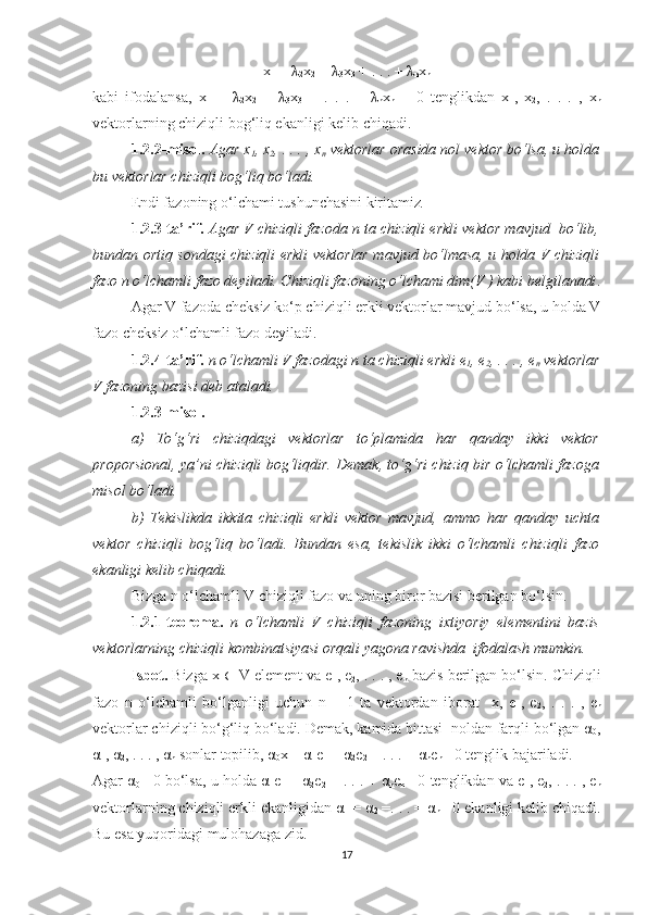 x
1  =  λ
2 x
2  +  λ
3 x
3  + . . . +  λ
n x
n
kabi   ifodalansa,   x
1   −   λ
2 x
2   −   λ
3 x
3   −   .   .   .   –   λ
n x
n   =   0   tenglikdan   x
1 ,   x
2 ,   .   .   .   ,   x
n
vektorlarning chiziqli bog‘liq ekanligi kelib chiqadi.
1.2.2-misol.   Agar x
1 , x
2 , . . . , x
n  vektorlar orasida nol vektor bo‘lsa, u holda
bu vektorlar chiziqli bog‘liq bo‘ladi. 
Endi fazoning o‘lchami tushunchasini kiritamiz .
1.2.3-ta’rif.   Agar V chiziqli fazoda n ta chiziqli erkli vektor mavjud  bo‘lib,
bundan ortiq sondagi chiziqli erkli vektorlar mavjud bo‘lmasa, u holda V chiziqli
fazo n o‘lchamli fazo deyiladi. Chiziqli fazoning o‘lchami dim(V ) kabi belgilanadi .
Agar V fazoda cheksiz ko‘p chiziqli erkli vektorlar mavjud bo‘lsa, u holda V
fazo cheksiz o‘lchamli fazo deyiladi.
1.2.4-ta’rif.   n o‘lchamli V fazodagi n ta chiziqli erkli e
1 , e
2 , . . . , e
n  vektorlar
V fazoning bazisi deb ataladi.
1.2.3-misol.
a)   To‘g‘ri   chiziqdagi   vektorlar   to‘plamida   har   qanday   ikki   vektor
proporsional, ya’ni chiziqli bog‘liqdir. Demak, to‘g‘ri chiziq bir o‘lchamli fazoga
misol bo‘ladi.
b)   Tekislikda   ikkita   chiziqli   erkli   vektor   mavjud,   ammo   har   qanday   uchta
vektor   chiziqli   bog‘liq   bo‘ladi.   Bundan   esa,   tekislik   ikki   o‘lchamli   chiziqli   fazo
ekanligi kelib chiqadi. 
Bizga n o‘lchamli V chiziqli fazo va uning biror bazisi berilgan bo‘lsin.
1.2.1-teorema.   n   o‘lchamli   V   chiziqli   fazoning   ixtiyoriy   elementini   bazis
vektorlarning chiziqli kombinatsiyasi orqali yagona ravishda  ifodalash mumkin.
Isbot.  Bizga x  ∈  V element va e
1 , e
2 , . . . , e
n  bazis berilgan bo‘lsin. Chiziqli
fazo   n   o‘lchamli   bo‘lganligi   uchun   n   +   1   ta   vektordan   iborat     x,   e
1 ,   e
2 ,   .   .   .   ,   e
n
vektorlar chiziqli bo‘g‘liq bo‘ladi. Demak, kamida bittasi  noldan farqli bo‘lgan α
0 ,
α
1 , α
2 , . . . , α
n  sonlar topilib, α
0 x + α
1 e
1  + α
2 e
2  + . . . + α
n e
n = 0 tenglik bajariladi.
Agar α
0 = 0 bo‘lsa, u holda α
1 e
1  + α
2 e
2  + . . . + α
n e
n = 0 tenglikdan va e
1 , e
2 , . . . , e
n
vektorlarning chiziqli erkli ekanligidan α
1  = α
2  =. . . = α
n = 0 ekanligi kelib chiqadi.
Bu esa yuqoridagi mulohazaga zid.
17 