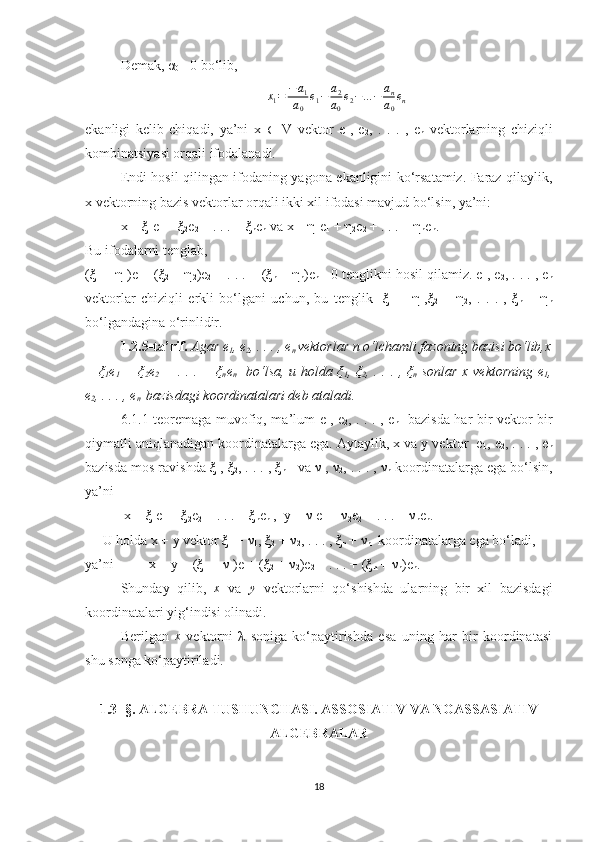 Demak, α
0≠  0 bo‘lib,	
x1=	−a1	
a0	
e1−	a2
a0
e2−...−	an
a0
en
ekanligi   kelib   chiqadi,   ya’ni   x   ∈   V   vektor   e
1 ,   e
2 ,   .   .   .   ,   e
n   vektorlarning   chiziqli
kombinatsiyasi orqali ifodalanadi. 
Endi hosil qilingan ifodaning yagona ekanligini ko‘rsatamiz. Faraz qilaylik,
x vektorning bazis vektorlar orqali ikki xil ifodasi mavjud bo‘lsin, ya’ni:
x = ξ
1 e
1  + ξ
2 e
2  + . . . + ξ
n e
n  va x = η
1 e
1  + η
2 e
2  + . . . + η
n e
n .
Bu ifodalarni tenglab,
(ξ
1  − η
1 )e
1 + (ξ
2  − η
2 )e
2  + . . . + (ξ
n  − η
n )e
n = 0 tenglikni hosil qilamiz. e
1 , e
2 , . . . , e
n
vektorlar   chiziqli   erkli   bo‘lgani   uchun,   bu   tenglik     ξ
1   =   η
1 ,ξ
2   =   η
2 ,   .   .   .   ,   ξ
n   =   η
n
bo‘lgandagina o‘rinlidir.
1.2.5-ta’rif.   Agar e
1 , e
2 , . . . , e
n  vektorlar n o‘lchamli fazoning bazisi bo‘lib,x
= ξ
1 e
1   + ξ
2 e
2   + . . . + ξ
n e
n    bo‘lsa, u holda ξ
1 , ξ
2 , . . . , ξ
n   sonlar x vektorning e
1 ,
e
2 , . . . , e
n   bazisdagi koordinatalari deb ataladi.
6.1.1-teoremaga muvofiq, ma’lum e
1 , e
2 , . . . , e
n    bazisda har bir vektor bir
qiymatli aniqlanadigan koordinatalarga ega. Aytaylik, x va y vektor  e
1 , e
2 , . . . , e
n
bazisda mos ravishda ξ
1 , ξ
2 , . . . , ξ
n    va ν
1 , ν
2 , . . . , ν
n  koordinatalarga ega bo‘lsin,
ya’ni
 x = ξ
1 e
1  + ξ
2 e
2  + . . . + ξ
n e
n  ,  y = ν
1 e
1  + ν
2 e
2  + . . . + ν
n e
n .
U holda x + y vektor ξ
1  + ν
1 , ξ
2  + ν
2 , . . . , ξ
n  + ν
n   koordinatalarga ega bo‘ladi,
ya’ni          x + y = (ξ
1  + ν
1 )e
1 + (ξ
2  + ν
2 )e
2  + . . . + (ξ
n  + ν
n )e
n .
Shunday   qilib,   x
  va  	
y   vektorlarni   qo‘shishda   ularning   bir   xil   bazisdagi
koordinatalari yig‘indisi olinadi.
Berilgan   x
  vektorni   λ   soniga   ko‘paytirishda   esa   uning   har   bir   koordinatasi
shu songa ko‘paytiriladi.
1.3- §.   ALGEBRA TUSHUNCHASI. ASSOSIATIV VA NOASSASIATIV
ALGEBRALAR
18 