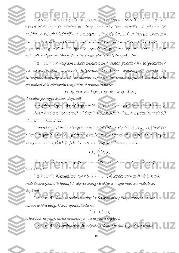 Biz yuqoridagi paragraflarda gruppa, halqa, maydon va vektor fazolarga doir
asosiy   ta’riflar,   tushunchalar   va   ularga   doir   misollarni   qaradik.   Ularning   ba’zi
muhim   xossalarini   keltirdik.   Bu   paragrafda   biz   algebra   tushunchasiga,   assosiativ
va   noassosiativ   algebralar   tushunchalariga   to‘xtalamiz,   shuningdek   bu
algebralarning   ma’lum   bo‘lgan   va   yaxshi   o‘rganilgan   ayrim   turlarini,   ularga
taalluqli bo‘lgan muhim tushunchalar va ta’riflarni keltiramiz [26]. 
1.3.1-ta’rif: F  maydon ustida aniqlangan 	A  vektor fazoda 	A×	A  to’plamdan 	A
ga   akslantiruvchi   bichiziqli   ko‘paytma   ( x , y ) → xy
  aniqlangan,   hamda   bu
ko‘paytma   ixtiyoriy  	
a,b∈F   va   barcha  	x,y,z∈A   lar   uchun   quyidagi   distributivlik
qonunlari deb ataluvchi tengliklarni qanoatlantirsa:   	
(ax	+by	)z=a(xz	)+b(yz	),x(ay	+bz	)=a(xy	)+b(xz	),	
A
 vektor fazoga  algebra  deyiladi.
A
 algebraning o‘lchami  deganda biz vektor fazoning o‘lchamini tushunamiz.
Agar 	
A  vektor fazo chekli o‘lchamli vektor fazo bo‘lsa, 	A  algebra ham chekli
o‘lchamli hisoblanadi.
F  maydon   ustida   aniqlangan   chekli   o‘lchamli   A
  algebra  
{e1,e2,…	,en}   bazislar
bilan berilgan bo‘lsin.  A
 algebraning struktura o‘zgarmaslari F maydondan olingan
skalyarlar bo‘lib,  c
ijk
∈ F ( i , j , k = 1 , … , n )
 ular quyidagicha aniqlanadi:
e
i e
j =
∑
k = 1n
c
ⅈ jk
e
k .
Demak  	
A   algebrada   ko ‘ paytmani   aniqlash -  bu   bazislar   orasidagi   ko ’ paytmani  
aniqlashdir . 
1.3.2-ta’rif:  Elementlari    c
ijk
∈ F ( i , j , k = 1 , … , n )
 lardan iborat  M = ( c
ijk
)
 kubik 
matritsaga (uch o‘lchamli) 	
A  algebraning struktura o‘zgarmaslari matritsasi 
deyiladi.
1.3.3-ta’rif: 	
A  algebrada shunday 	1∈A  element topilib, barcha 	x∈A  lar 
uchun ushbu tengliklarni qanoatlantirsa  	
1·x=	x·1=	x,
u holda  A
 algebra birlik elementga ega algebra deyiladi.
1.3.4-ta’rif:  	
A   algebraning  involyutsiyasi  bu barcha 	x,y∈A  lar uchun 
19 