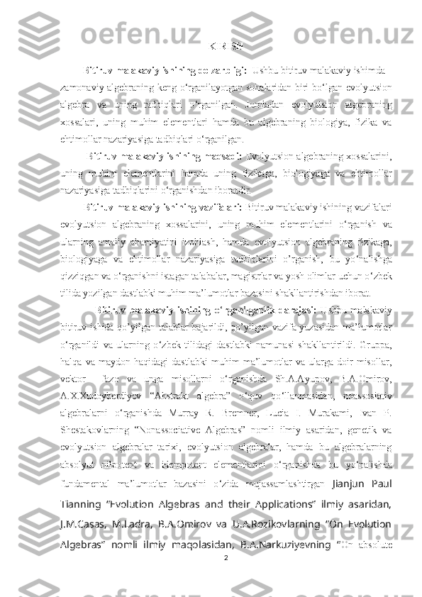 KIRISH
          Bitiruv malakaviy ishining dolzarbligi:   Ushbu bitiruv malakaviy ishimda 
zamonaviy algebraning keng o ‘ rganilayotgan sohalaridan biri bo ‘ lgan evolyutsion
algebra   va   uning   tadbiqlari   o ‘ rganilgan.   Jumladan   evolyutsion   algebraning
xossalari,   uning   muhim   elementlari   hamda   bu   algebraning   biologiya,   fizika   va
ehtimollar nazariyasiga tadbiqlari o ‘ rganilgan. 
            Bitiruv malakaviy ishining maqsadi:  Evolyutsion algebraning xossalarini,
uning   muhim   elementlarini   hamda   uning   fizikaga,   biologiyaga   va   ehtimollar
nazariyasiga tadbiqlarini o ‘ rganishdan iboratdir.
          Bitiruv malakaviy ishining vazifalari:  Bitiruv malakaviy ishining vazifalari
evolyutsion   algebraning   xossalarini,   uning   muhim   elementlarini   o ‘ rganish   va
ularning   amaliy   ahamiyatini   izohlash,   hamda   evolyutsion   algebraning   fizikaga,
biologiyaga   va   ehtimollar   nazariyasiga   tadbiqlarini   o’rganish,   bu   yo ‘ nalishga
qizziqgan va o ‘ rganishni istagan talabalar, magistrlar va yosh olimlar uchun o ‘ zbek
tilida yozilgan dastlabki muhim ma’lumotlar bazasini shakllantirishdan iborat.  
                  Bitiruv   malakaviy   ishining   o ‘ rganilganlik   darajasi:   Ushbu   malakaviy
bitiruv ishida qo’yilgan talablar bajarildi, qo’yilgan vazifa yuzasidan ma’lumotlar
o ‘ rganildi   va   ularning   o ‘ zbek   tilidagi   dastlabki   namunasi   shakllantirildi.   Gruppa,
halqa   va   maydon   haqidagi   dastlabki   muhim   ma’lumotlar   va   ularga   doir   misollar,
vektor     fazo   va   unga   misollarni   o ‘ rganishda   Sh.A.Ayupov,   B.A.Omirov,
A.X.Xudoyberdiyev   “Abstrakt   algebra”   o ‘ quv   qo ‘ llanmasidan,   noassosiativ
algebralarni   o ‘ rganishda   Murray   R.   Bremner,   Lucia   I.   Murakami,   Ivan   P.
Shestakovlarning   “Nonassociative   Algebras”   nomli   ilmiy   asaridan,   genetik   va
evolyutsion   algebralar   tarixi,   evolyutsion   algebralar,   hamda   bu   algebralarning
absolyut   nilpotent   va   idempotent   elementlarini   o ‘ rganishda   bu   yo ‘ nalishda
fundamental   ma’lumotlar   bazasini   o ‘ zida   mujassamlashtirgan   Jianjun   Paul
Tianning   “Evolution   Algebras   and   their   Applications”   ilmiy   asaridan,
J.M.Casas,   M.Ladra,   B.A.Omirov   va   U.A.Rozikovlarning   “On   Evolution
Algebras”   nomli   ilmiy   maqolasidan,   B.A.Narkuziyevning   “ On   absolute
2 