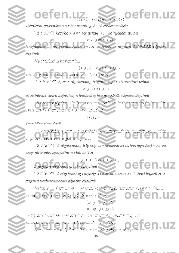 j(j(x))=	xva	j(xy	)=	j(y)j(x)shartlarni qanoatlantiruvchi chiziqli  	
j:A→	A  akslantirishdir.
1.3.5-ta’rif:  Barcha  x , y ∈ A
 lar uchun,  x ≠ 0
 bo’lganda , ushbu 
x · v = y va w · x = y
tenglamalar   A
  da   yechiluvchan   bo’lsa,   u   holda   A
  algebra   bo‘linishli   algebra
deyiladi.
Algebradagi assotsiator bu, 
( x , y , z ) = ( x · y ) · z − x · ( y · z )
shartni qanoatlantiruvchi  uch chiziqli funktsiyadir.
1.3.6-ta’rif:  Agar  A
 algebraning ixtiyoriy 	
x,y,z  elementlari uchun 	
x·(y·z)=(x·y)·z
assosiativlik sharti bajarilsa, u holda algebra  assosiativ algebra  deyiladi.
Assosiativ algebra ta’rifini assosiator orqali keltirish ham mumkin, bu holda
assosiativlik sharti, barcha  x , y , z ∈ A
 lar uchun 	
(x,y,z)=0
shart bilan almashadi.
O‘z navbatida yuqoridagi assosiativlik sharti yetarlicha bajarilmasa, u holda
algebra  noassosiativ algebra  deyiladi.
1.3.7-ta’rif:    A
 algebraning ixtiyoriy  x , y
 elementlari uchun quyidagi o‘ng va
chap alternativ ayniyatlar o‘rinli bo‘lsa	
(
y , x , x	) = 0 va	( x , x , y	) = 0 ,
A
 algebra alternativ algebra deyiladi.
1.3.8-ta’rif:   	
A  algebraning ixtiyoriy 	x  elementi uchun 
x 2
= 0  shart bajarilsa, 	A
algebra  antikommutativ algebra  deyiladi.
Aslida 
x 2
= 0  shartdan 	
xy	=−	yx  shart kelib chiqadi, haqiqatan 	x,y∈A  bo‘lsa, u 
holda  x − y ∈ A
 bo’ladi va  ( x − y ) 2
= 0
 tenglik o’rinli. 	
(
x − y	) ·( x − y	) = 0 ,
xx − xy − yx + yy = 0
oxirgi tenglikdan  xy = − yx
 tenglikni hosil qilamiz. Teskarisi maydon 
xarakteristikasi 2 dan farqli bo‘lganda o‘rinli bo‘ladi.
Antikommutativ algebrada Yakobian tushunchasi quyidagicha aniqlanadi
20 