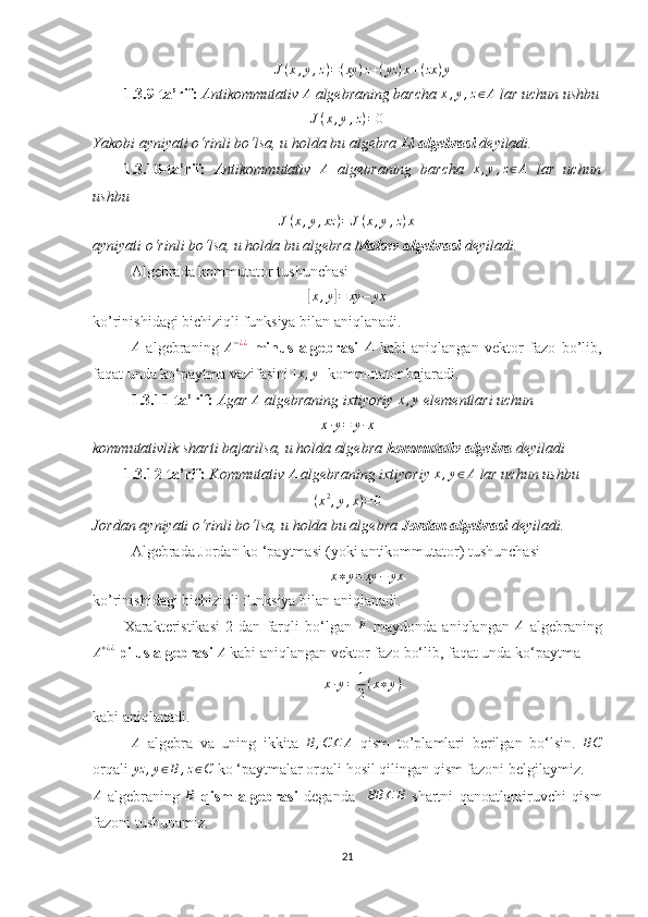 J(x,y,z)=(xy	)z+(yz	)x+(zx	)y1.3.9-ta’rif:  Antikommutativ 	
A  algebraning barcha 	x,y,z∈A  lar uchun  ushbu
J ( x , y , z ) = 0
Yakobi ayniyati o‘rinli bo‘lsa, u holda bu algebra  Li algebrasi  deyiladi.
1.3.10-ta’rif:   Antikommutativ  	
A   algebraning   barcha  	x,y,z∈A   lar   uchun
ushbu 
J ( x , y , xz ) = J ( x , y , z ) x
ayniyati o‘rinli bo‘lsa, u holda bu algebra  Malsev algebrasi  deyiladi.
Algebrada kommutator tushunchasi 	
[x,y]=	xy	−	yx
ko’rinishidagi bichiziqli funksiya bilan aniqlanadi.	
A
  algebraning  	A−¿¿   minus   algebrasi  	A   kabi   aniqlangan   vektor   fazo   bo’lib,
faqat unda ko‘paytma vazifasini 	
[x,y]  kommutator bajaradi.
1.3.11-ta’rif:  Agar 	
A  algebraning ixtiyoriy 	x,y  elementlari uchun 	
x·y=	y·x
kommutativlik sharti bajarilsa, u holda algebra  kommutativ algebra  deyiladi
1.3.12-ta’rif:  Kommutativ  A
 algebraning ixtiyoriy  x , y ∈ A
 lar uchun  ushbu 	
(x2,y,x)=0
Jordan ayniyati o‘rinli bo‘lsa, u holda bu algebra  Jordan algebrasi  deyiladi.
Algebrada Jordan ko ‘paytmasi (yoki antikommutator) tushunchasi 	
x∗y=	xy	−	yx
ko’rinishidagi bichiziqli funksiya bilan aniqlanadi.
Xarakteristikasi   2   dan   farqli   bo‘lgan  	
F   maydonda   aniqlangan  	A   algebraning	
A+¿¿
 pilus algebrasi  	A  kabi aniqlangan vektor fazo bo‘lib, faqat unda ko‘paytma 
x · y = 1
2 ( x ∗ y )
kabi aniqlanadi.	
A
  algebra   va   uning   ikkita  	B,C	⊆	A   qism   to’plamlari   berilgan   bo‘lsin.  	BC
orqali  yz , y ∈ B , z ∈ C
 ko ‘paytmalar orqali hosil qilingan qism fazoni belgilaymiz.   	
A
  algebraning  	B   qism   algebrasi   deganda    	BB	⊆	B   shartni   qanoatlantiruvchi   qism
fazoni tushunamiz. 
21 