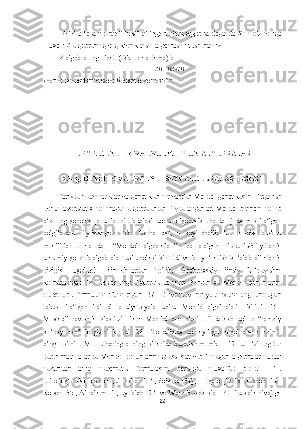 S⊆	A  to’plam   orqali  hosil   qilingan  qism   algebra   deganda  	S   ni   o’z  ichiga
oluvchi  A
 algebraning eng kichik qism algebrasini tushunamiz.
 	
A  algebraning ideali (ikki tomonlama) bu 	
AB	+BA	⊆	B
shartni qanoatlantiruvchi 	
B  qism algebrasidir.
II.BOB. GENETIK VA EVOLYUTSION ALGEBRALAR
2.1- §. GENETIK VA EVOLYUTSION ALGEBRALAR TARIXI
Tarixda matematiklar va genetiklar bir vaqtlar Mendel genetikasini o‘rganish
uchun assotsiativ bo‘lmagan algebralardan foydalanganlar. Mendel birinchi bo‘lib
o‘zining genetik qonunlarini ifodalash uchun algebraik jihatdan juda mos bo‘lgan
belgilardan   foydalangan   [25].   Darhaqiqat,   u   keyinchalik   bir   qancha   boshqa
mualliflar   tomonidan   “Mendel   algebralari”   deb   atalgan.   1920-1930-yillarda
umumiy genetik algebralar tushunchasi kiritildi va bu yo‘nalish ko‘plab olimlarda
qiziqish   uyg’otdi.   Birinchilardan   bo‘lib,   Serebrovskiy   jinsiy   ko‘payishni
ko‘rsatadigan   “	
× ”   belgisining   algebraik   talqinini   bergan   va   Mendel   qonunlarini
matematik   formulada   ifoda   etgan   [37].   Glivenkov   bir   yoki   ikkita   bog‘lanmagan
lokusu   bo‘lgan   diploid   populyatsiyalar   uchun   Mendel   algebralarini   kiritdi   [16].
Mustaqil   ravishda   Kostitzin   ham   Mendel   qonunlarini   ifodalash   uchun   “ramziy
ko‘paytirish”   belgisini   kiritdi   [24].   Genetikada   uchraydigan   algebralarni   tizimli
o’rganishni  I.M.H.Etheringtonning ishlarida kuzatish mumkin [12]. U o‘zining bir
qator   maqolalarida   Mendel   qonunlarining   assosiativ   bo‘lmagan   algebralar   nuqtai
nazaridan   aniq   matematik   formulasini   berishga   muvaffaq   bo‘ldi   [11].
Etheringtondan tashqari, Gonshor [ 13 ], Schafer [39], Holgate [17,18], Hench [19],
Reiser [32], Abraham [1], Lyubich [23] va Worz-Busekoslar [ 41 ] bu soha rivojiga
22 