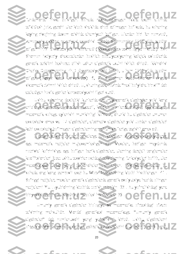 fundamental   hissa   qo ‘ shgan.   Sohada   nashr   etilmagan   ikkita   asarni   alohida
ta ‘ kidlash   joiz,   garchi   ular   kitob   shaklida   chop   etilmagan   bo‘lsada,   bu   sohaning
keying   rivojining   davom   etishida   ahamiyatli   bo‘lgan.   Ulardan   biri   fan   nomzodi,
zamonaviy   axborot   nazariyasi   asoschisi   Claude   Shennonning   1940   yilda   taqdim
etilgan Ph.D   dissertatsiyasi hisoblanadi (Massachusets texnologiya instituti) [ 38 ].
Shennon   ixtiyoriy   chastotalardan   boshlab   populyatsiyaning   kelajak   avlodlarida
genetik   tarkibni   bashorat   qilish   uchun   algebraik   usulni   ishlab   chiqdi.   Ikkinchisi
Charles   Cottermanning   Ph.D   dissertatsiya   ishi   bo‘lib,   u   ham   1940   yilda   taqdim
etilgan   (Ogayo   shtati   universiteti)   [6,   9].   Kotterman   xuddi   Shennon   singari
sistematik tizimni ishlab chiqdi. U, shuningdek, hozirda “nasl bo‘yicha bir xil” deb
ataladigan hosila genlar kontseptsiyasini ilgari surdi.
Ushbu   sohaning   dastlabki   kunlarida   umumiy   genetik   algebralar   yoki   keng
aniqlangan   genetik   algebralar   mustaqil,   ko‘plab   olimlarda   qiziqish   uyg‘otadigan
matematik   sohaga   aylanishi   mumkinligi   ko‘rindi,   chunki   bu   algebralar   umuman
assotsiativ   emas   va     Li   algebralari,   alternativ   algebralar   yoki   Jordan   algebralari
kabi assotsiativ bo‘lmagan algebralarning ma’lum sinflariga tegishli emas edi.
Ularda juda ko‘p qiziqarli narsalarga olib keladigan o‘ziga xos xususiyatlarga
ega   matematik   natijalar   mujassamlashgan   edi.   Masalan,   berilgan   maydonda
notrivial   ko‘rinishga   ega   bo‘lgan   barik   algebralar,   ularning   darajali   tenglamalar
koeffitsientlari faqat ushbu tasvirlar ostidagi tasvirlarning funktsiyalari bo‘lib, ular
matematiklar   uchun   yangi   tushunchalar   hisoblangan.   1980-yillarga   qadar   bu
sohada   eng   keng   qamrovli   asar   bu   Worz-Busekrosning   kitobi   hisoblangan   [41].
So‘nggi natijalar, masalan genetik algebralarda genetik evolyutsiya haqida olingan
natijalarni Yu.I.Lyubichning kitobida topish mumkin [23]. Bu yo’nalishdagi  yana
bir yaxshi maqola bu Reedning maqolasi hisoblanadi [35].
  Umumiy   genetik   algebralar   biologiya   va   matematika   o‘rtasidagi   o‘zaro
ta’sirning   mahsulidir.   Mendel   genetikasi   matematikaga   “Umumiy   genetik
algebralar”   deb   nomlanuvchi   yangi   yo‘nalishni   kiritdi.   Ushbu   algebralarni
o‘rganish Mendel genetikasining algebraik strukturalarini (tuzilishini) ochib berdi,
23 