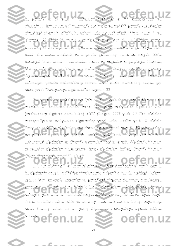 bu   genetik   va   evolyutsion   hodisalarni   tushunish   yo‘lini   soddalashtirdi   va
qisqartirdi.   Darhaqiqat,   sof   matematik   tuzilmalar   va   tegishli   genetik   xususiyatlar
o‘rtasidagi   o‘zaro   bog‘liqlik   bu   sohani   juda   qiziqarli   qiladi.   Biroq,   Baur   [4]   va
Korrens   [11]   birinchi   marta   xloroplast   merosi   Mendel   qoidalaridan   chetga
chiqqanligini aniqlagandan so‘ng va ancha keyinroq mitoxondrial gen irsiyati ham
xuddi   shu   tarzda   aniqlandi   va   organella   genlarining   nomendel   irsiyati   ikkita
xususiyat   bilan   tanildi   -   ota-onadan   meros   va   vegetativ   segregatsiya.   Hozirda,
Mendel  bo‘lmagan genetikaga doir ma’lumotlar molekulyar genetiklarning asosiy
foydalanadigan   ma’lumotlar   bazasidir.   Umumiy   qaraganimizda,   Mendel
bo‘lmagan   genetika   matematikaga   nimani   taklif   qilishi   mumkinligi   haqida   gap
ketsa, javob “Evolyutsiya algebralar”dir deymiz [22].
Bu   yo‘nalishdagi   ko‘plab   natijalarni   Yu.I.Lyubichning   asarlaridan   topish
mumkin.   U   tomonidan   birinchi   marta   1992   yilda   evolyutsion   algebralar   sinfi
(evolutionary   algebras   nomi   bilan)   taklif   qilingan.   2006   yilda   J.P.Tian   o‘zining
monografiyasida   evolyutsion   algebraning   yangi   turini   taqdim   yetdi.   U   o‘zinig
ilmiy   ishlarida   bu   algebralar   nazariyasining   asoslarini   yaratdi.   Shundan   so‘ng
evolyutsion   algebralarga   qiziqish   keskin   ortib   ketdi.   Evolyutsion   algebra
tushunchasi   algebralar   va   dinamik   sistemalar   orasida   yotadi.   Algebraik   jihatdan
evolyutsion   algebralar   noassotsiativ   Banax   algebralari   bo‘lsa,   dinamik   jihatdan
diskret dinamik sistemani ifodalaydi.
J.P.Tian o‘zining “Evolution Algebras and their  Applications” nomli asarida
bu algebraning paydo bo’lishiga nimalar turtki bo‘ganligi haqida quyidagi fikrlarni
aytadi:   Men   stoxastik   jarayonlar   va   genetikani   o‘rganar   ekanman,   populyatsiya
genetikasi,   bakteriofaglar   ishtirokidagi   bakteriyalarni   ko‘paytirish,   jinssiz
ko‘payish yoki umuman nomendel irsiyatida, Markov zanjirlarida va neytral Rayt-
Fisher   modellari   ortida   ichki   va   umumiy   matematik   tuzilma   borligi   xayolimga
keldi.   Shuning   uchun   biz   uni   yangi   algebra   turi,   evolyutsiya   algebra   sifatida
kiritdik. 
24 